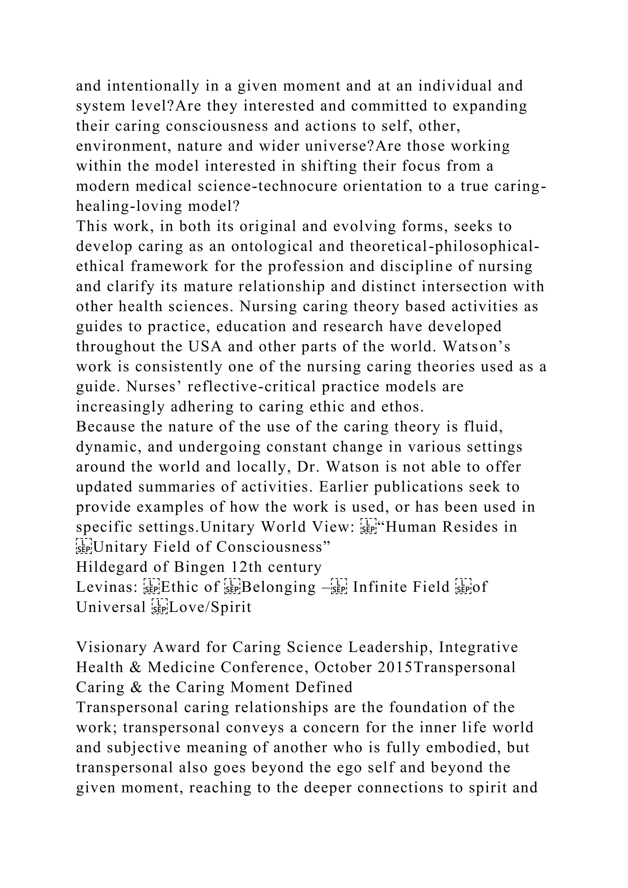 and intentionally in a given moment and at an individual and
system level?Are they interested and committed to expanding
their caring consciousness and actions to self, other,
environment, nature and wider universe?Are those working
within the model interested in shifting their focus from a
modern medical science-technocure orientation to a true caring-
healing-loving model?
This work, in both its original and evolving forms, seeks to
develop caring as an ontological and theoretical-philosophical-
ethical framework for the profession and discipline of nursing
and clarify its mature relationship and distinct intersection with
other health sciences. Nursing caring theory based activities as
guides to practice, education and research have developed
throughout the USA and other parts of the world. Watson’s
work is consistently one of the nursing caring theories used as a
guide. Nurses’ reflective-critical practice models are
increasingly adhering to caring ethic and ethos.
Because the nature of the use of the caring theory is fluid,
dynamic, and undergoing constant change in various settings
around the world and locally, Dr. Watson is not able to offer
updated summaries of activities. Earlier publications seek to
provide examples of how the work is used, or has been used in
specific settings.Unitary World View: “Human Resides in
Unitary Field of Consciousness”
Hildegard of Bingen 12th century
Levinas: Ethic of Belonging – Infinite Field of
Universal Love/Spirit
Visionary Award for Caring Science Leadership, Integrative
Health & Medicine Conference, October 2015Transpersonal
Caring & the Caring Moment Defined
Transpersonal caring relationships are the foundation of the
work; transpersonal conveys a concern for the inner life world
and subjective meaning of another who is fully embodied, but
transpersonal also goes beyond the ego self and beyond the
given moment, reaching to the deeper connections to spirit and
 