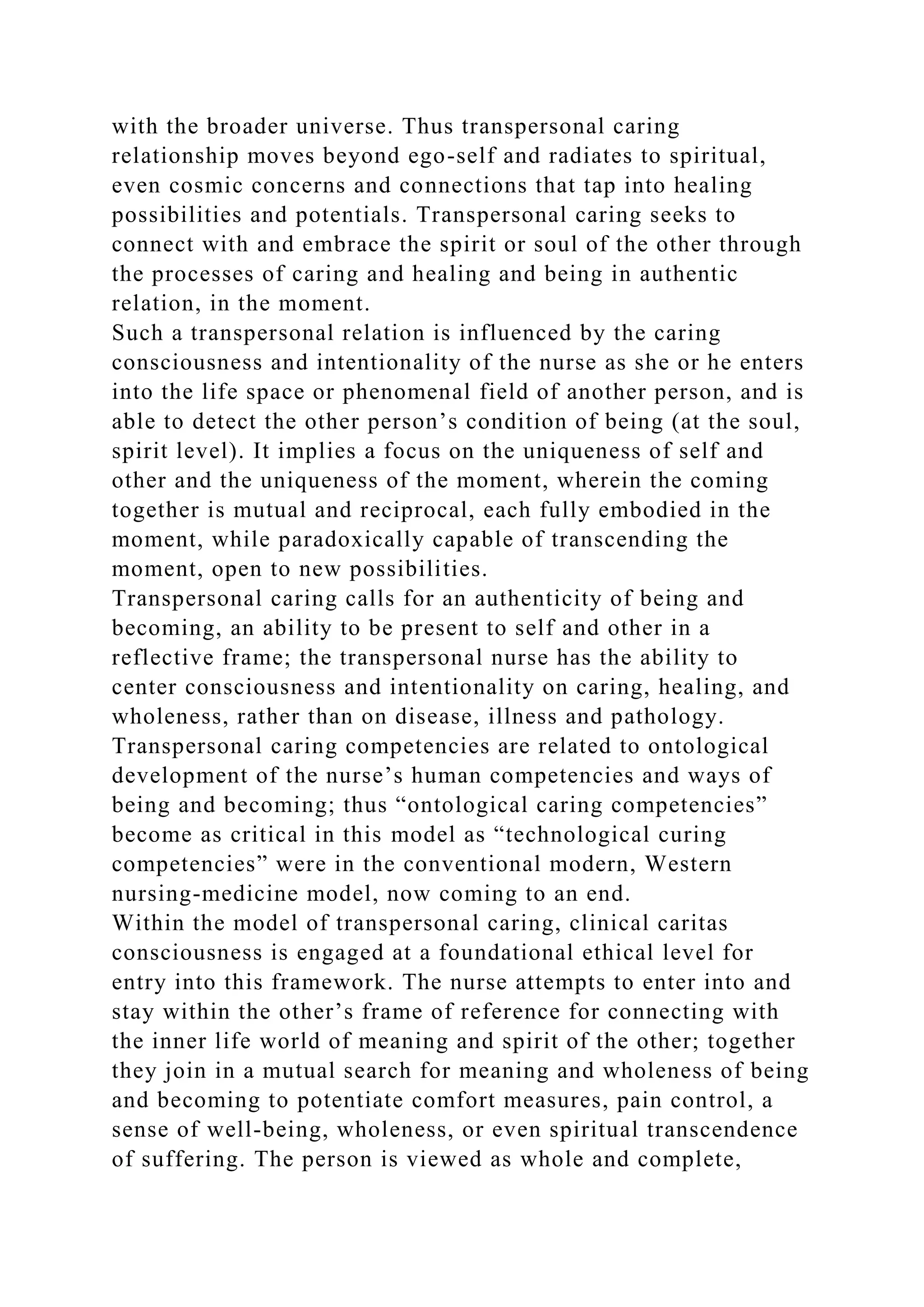with the broader universe. Thus transpersonal caring
relationship moves beyond ego-self and radiates to spiritual,
even cosmic concerns and connections that tap into healing
possibilities and potentials. Transpersonal caring seeks to
connect with and embrace the spirit or soul of the other through
the processes of caring and healing and being in authentic
relation, in the moment.
Such a transpersonal relation is influenced by the caring
consciousness and intentionality of the nurse as she or he enters
into the life space or phenomenal field of another person, and is
able to detect the other person’s condition of being (at the soul,
spirit level). It implies a focus on the uniqueness of self and
other and the uniqueness of the moment, wherein the coming
together is mutual and reciprocal, each fully embodied in the
moment, while paradoxically capable of transcending the
moment, open to new possibilities.
Transpersonal caring calls for an authenticity of being and
becoming, an ability to be present to self and other in a
reflective frame; the transpersonal nurse has the ability to
center consciousness and intentionality on caring, healing, and
wholeness, rather than on disease, illness and pathology.
Transpersonal caring competencies are related to ontological
development of the nurse’s human competencies and ways of
being and becoming; thus “ontological caring competencies”
become as critical in this model as “technological curing
competencies” were in the conventional modern, Western
nursing-medicine model, now coming to an end.
Within the model of transpersonal caring, clinical caritas
consciousness is engaged at a foundational ethical level for
entry into this framework. The nurse attempts to enter into and
stay within the other’s frame of reference for connecting with
the inner life world of meaning and spirit of the other; together
they join in a mutual search for meaning and wholeness of being
and becoming to potentiate comfort measures, pain control, a
sense of well-being, wholeness, or even spiritual transcendence
of suffering. The person is viewed as whole and complete,
 