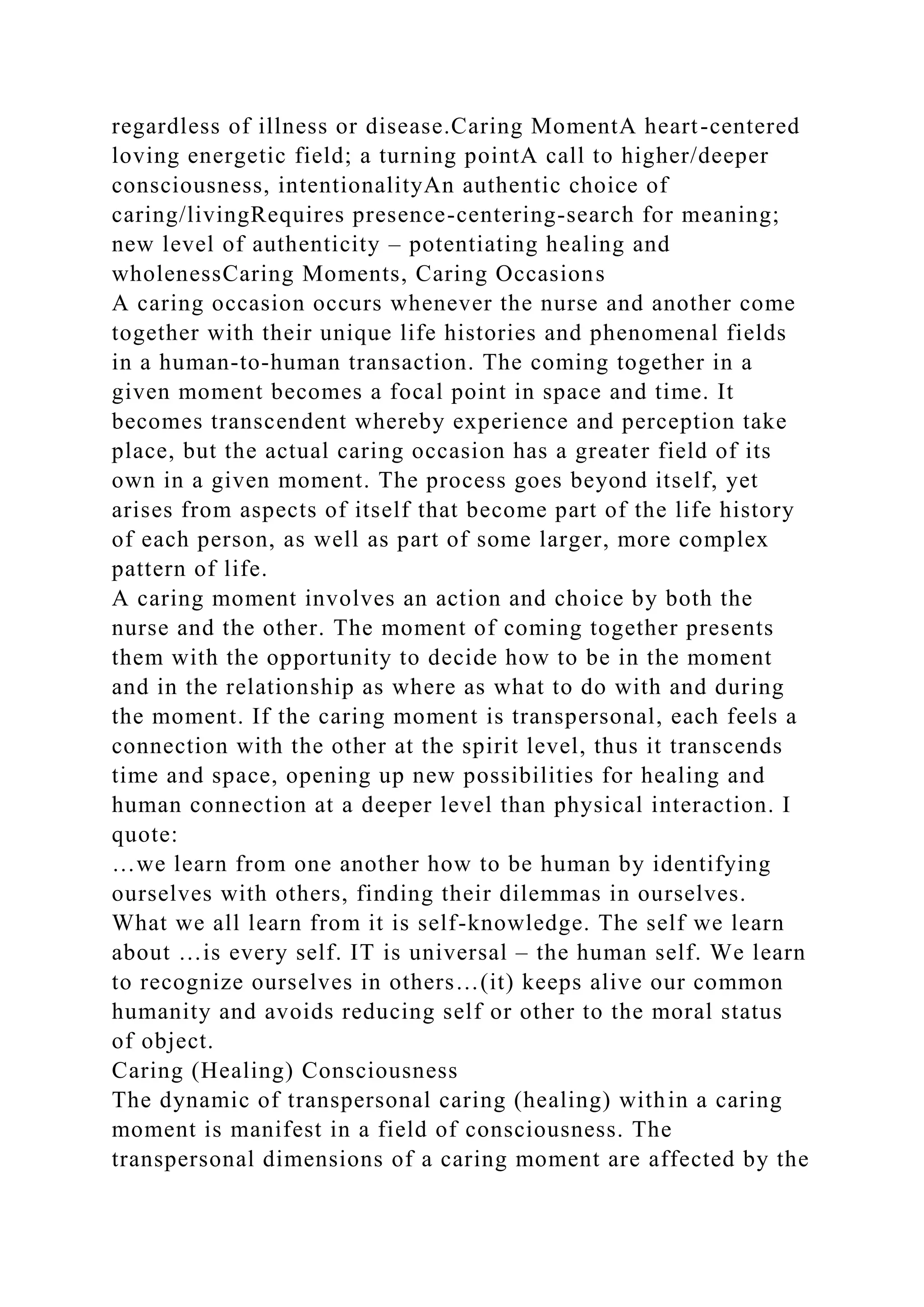 regardless of illness or disease.Caring MomentA heart-centered
loving energetic field; a turning pointA call to higher/deeper
consciousness, intentionalityAn authentic choice of
caring/livingRequires presence-centering-search for meaning;
new level of authenticity – potentiating healing and
wholenessCaring Moments, Caring Occasions
A caring occasion occurs whenever the nurse and another come
together with their unique life histories and phenomenal fields
in a human-to-human transaction. The coming together in a
given moment becomes a focal point in space and time. It
becomes transcendent whereby experience and perception take
place, but the actual caring occasion has a greater field of its
own in a given moment. The process goes beyond itself, yet
arises from aspects of itself that become part of the life history
of each person, as well as part of some larger, more complex
pattern of life.
A caring moment involves an action and choice by both the
nurse and the other. The moment of coming together presents
them with the opportunity to decide how to be in the moment
and in the relationship as where as what to do with and during
the moment. If the caring moment is transpersonal, each feels a
connection with the other at the spirit level, thus it transcends
time and space, opening up new possibilities for healing and
human connection at a deeper level than physical interaction. I
quote:
…we learn from one another how to be human by identifying
ourselves with others, finding their dilemmas in ourselves.
What we all learn from it is self-knowledge. The self we learn
about …is every self. IT is universal – the human self. We learn
to recognize ourselves in others…(it) keeps alive our common
humanity and avoids reducing self or other to the moral status
of object.
Caring (Healing) Consciousness
The dynamic of transpersonal caring (healing) within a caring
moment is manifest in a field of consciousness. The
transpersonal dimensions of a caring moment are affected by the
 