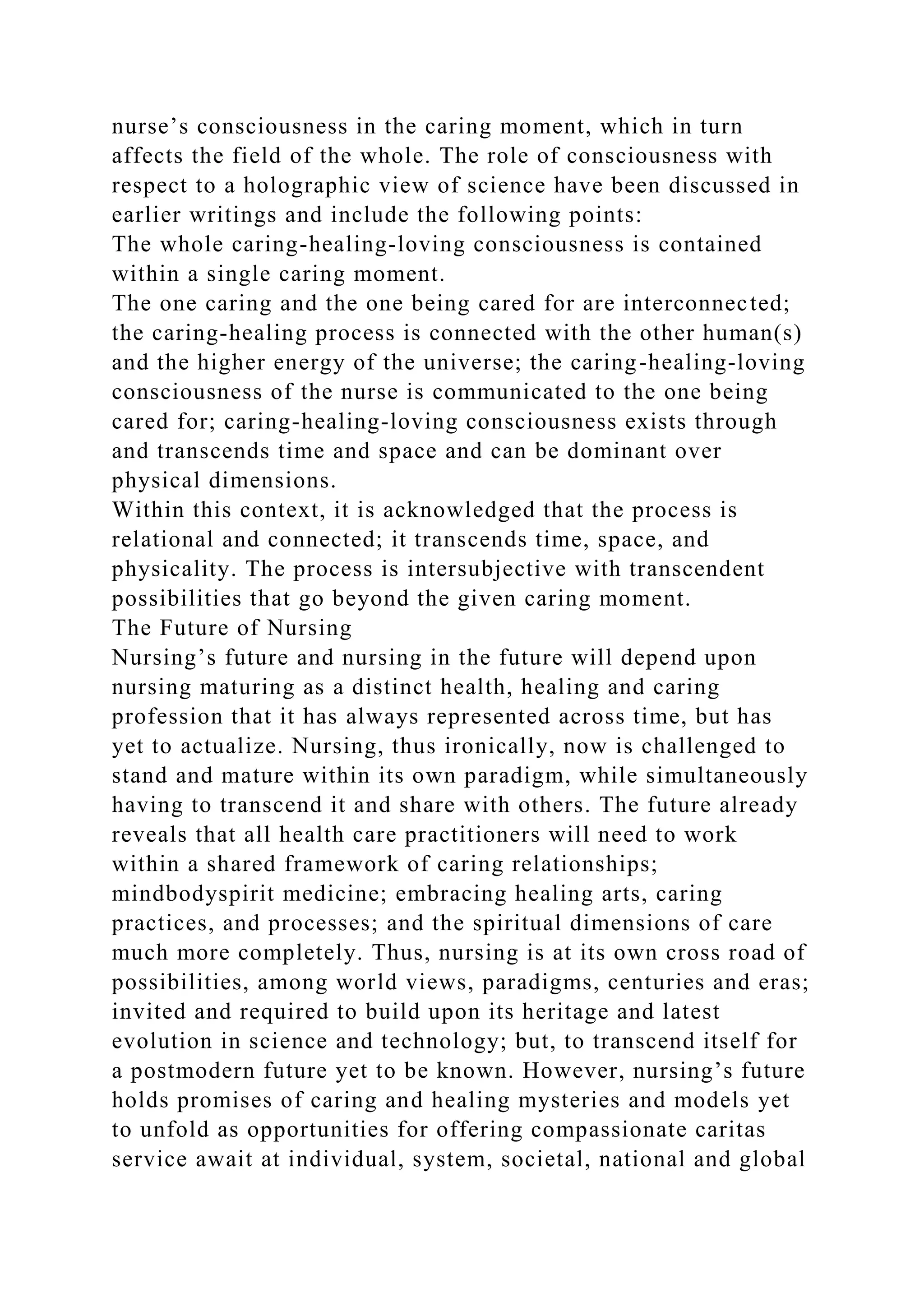 nurse’s consciousness in the caring moment, which in turn
affects the field of the whole. The role of consciousness with
respect to a holographic view of science have been discussed in
earlier writings and include the following points:
The whole caring-healing-loving consciousness is contained
within a single caring moment.
The one caring and the one being cared for are interconnected;
the caring-healing process is connected with the other human(s)
and the higher energy of the universe; the caring-healing-loving
consciousness of the nurse is communicated to the one being
cared for; caring-healing-loving consciousness exists through
and transcends time and space and can be dominant over
physical dimensions.
Within this context, it is acknowledged that the process is
relational and connected; it transcends time, space, and
physicality. The process is intersubjective with transcendent
possibilities that go beyond the given caring moment.
The Future of Nursing
Nursing’s future and nursing in the future will depend upon
nursing maturing as a distinct health, healing and caring
profession that it has always represented across time, but has
yet to actualize. Nursing, thus ironically, now is challenged to
stand and mature within its own paradigm, while simultaneously
having to transcend it and share with others. The future already
reveals that all health care practitioners will need to work
within a shared framework of caring relationships;
mindbodyspirit medicine; embracing healing arts, caring
practices, and processes; and the spiritual dimensions of care
much more completely. Thus, nursing is at its own cross road of
possibilities, among world views, paradigms, centuries and eras;
invited and required to build upon its heritage and latest
evolution in science and technology; but, to transcend itself for
a postmodern future yet to be known. However, nursing’s future
holds promises of caring and healing mysteries and models yet
to unfold as opportunities for offering compassionate caritas
service await at individual, system, societal, national and global
 