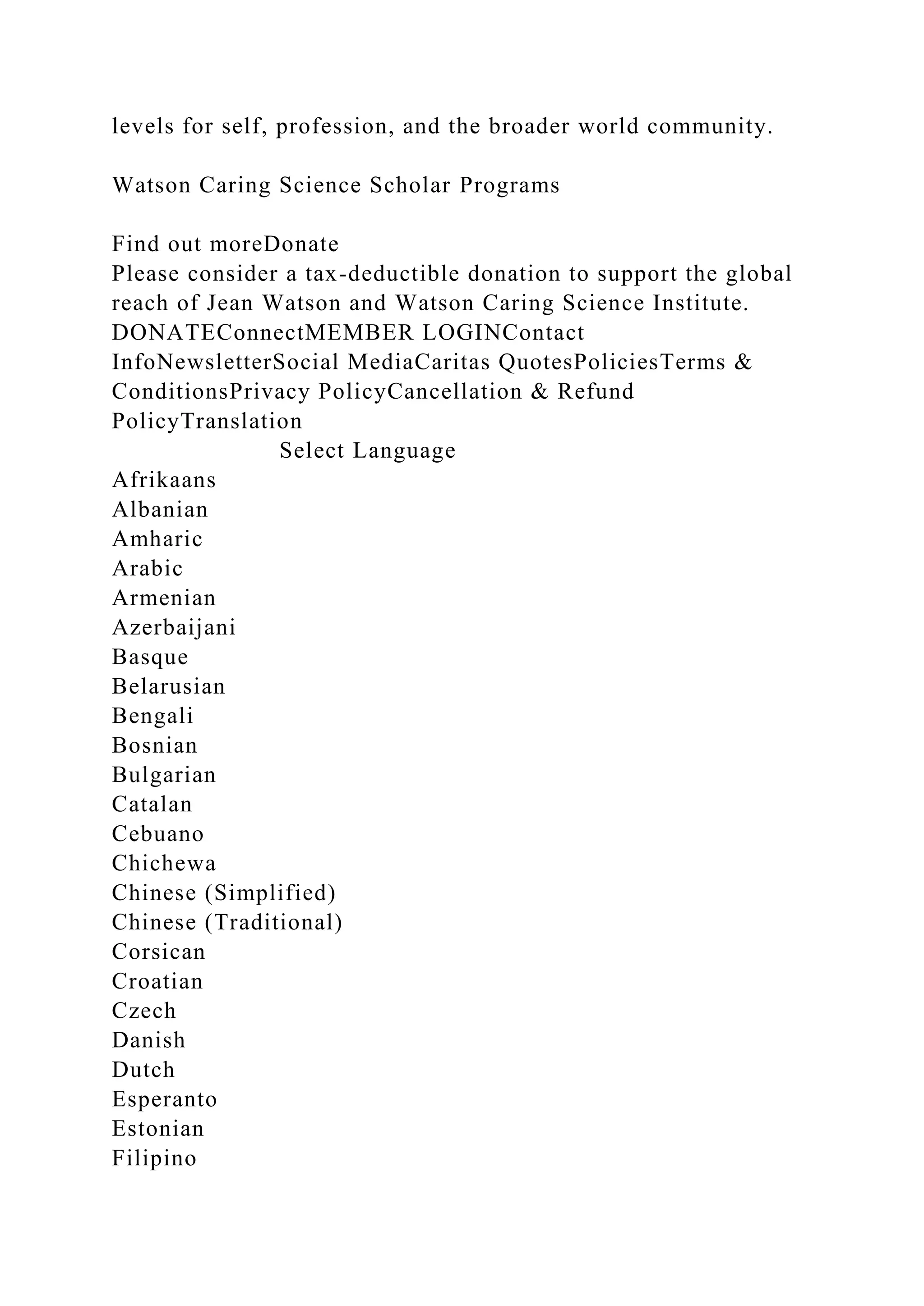levels for self, profession, and the broader world community.
Watson Caring Science Scholar Programs
Find out moreDonate
Please consider a tax-deductible donation to support the global
reach of Jean Watson and Watson Caring Science Institute.
DONATEConnectMEMBER LOGINContact
InfoNewsletterSocial MediaCaritas QuotesPoliciesTerms &
ConditionsPrivacy PolicyCancellation & Refund
PolicyTranslation
Select Language
Afrikaans
Albanian
Amharic
Arabic
Armenian
Azerbaijani
Basque
Belarusian
Bengali
Bosnian
Bulgarian
Catalan
Cebuano
Chichewa
Chinese (Simplified)
Chinese (Traditional)
Corsican
Croatian
Czech
Danish
Dutch
Esperanto
Estonian
Filipino
 