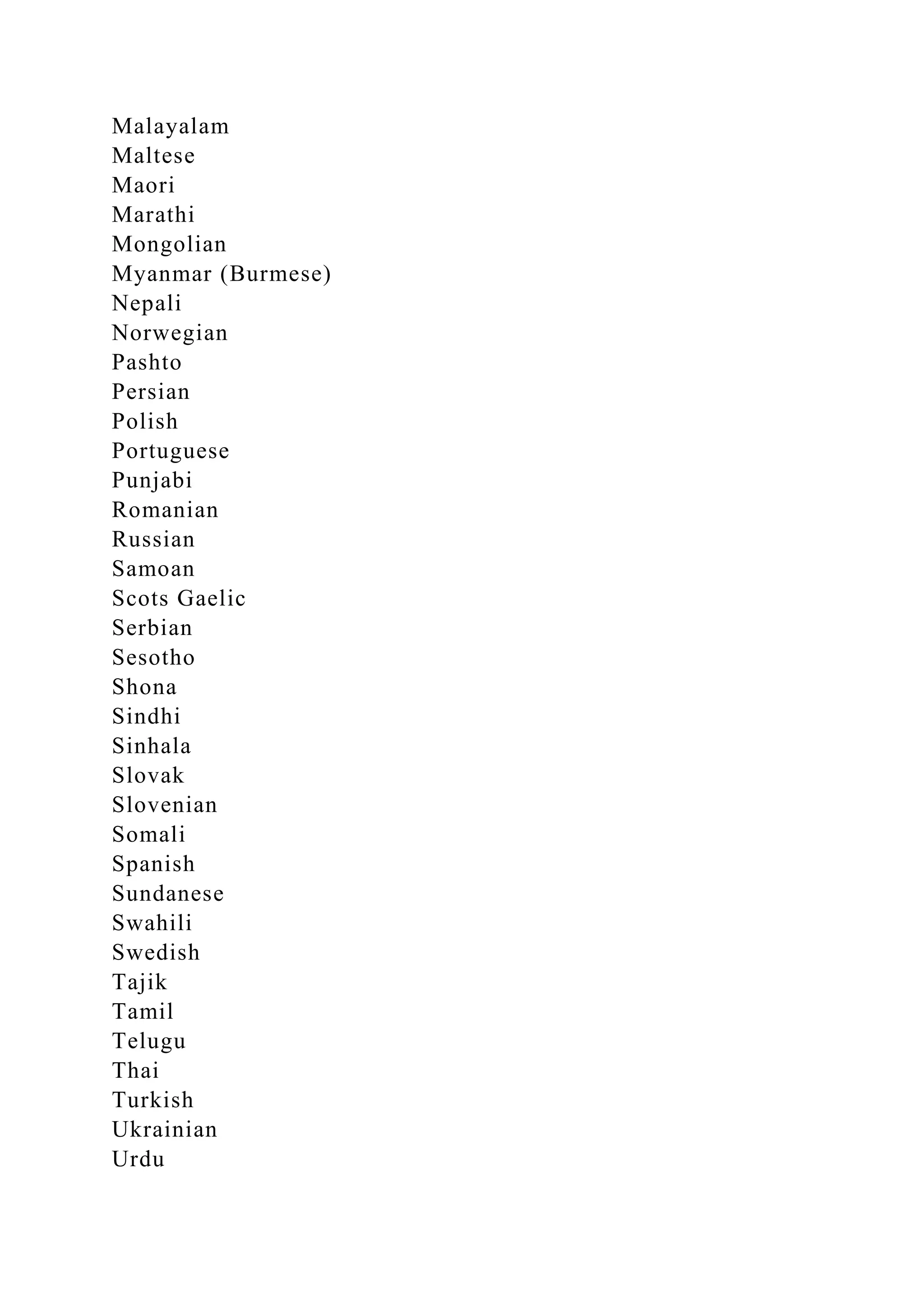 Malayalam
Maltese
Maori
Marathi
Mongolian
Myanmar (Burmese)
Nepali
Norwegian
Pashto
Persian
Polish
Portuguese
Punjabi
Romanian
Russian
Samoan
Scots Gaelic
Serbian
Sesotho
Shona
Sindhi
Sinhala
Slovak
Slovenian
Somali
Spanish
Sundanese
Swahili
Swedish
Tajik
Tamil
Telugu
Thai
Turkish
Ukrainian
Urdu
 
