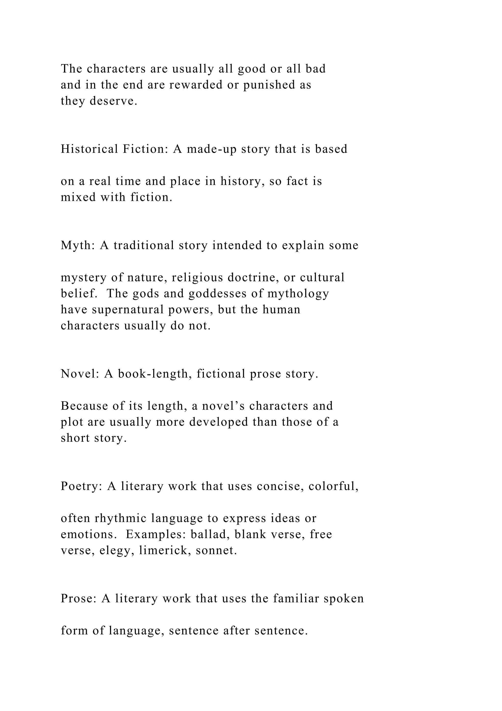 The characters are usually all good or all bad
and in the end are rewarded or punished as
they deserve.
Historical Fiction: A made-up story that is based
on a real time and place in history, so fact is
mixed with fiction.
Myth: A traditional story intended to explain some
mystery of nature, religious doctrine, or cultural
belief. The gods and goddesses of mythology
have supernatural powers, but the human
characters usually do not.
Novel: A book-length, fictional prose story.
Because of its length, a novel’s characters and
plot are usually more developed than those of a
short story.
Poetry: A literary work that uses concise, colorful,
often rhythmic language to express ideas or
emotions. Examples: ballad, blank verse, free
verse, elegy, limerick, sonnet.
Prose: A literary work that uses the familiar spoken
form of language, sentence after sentence.
 