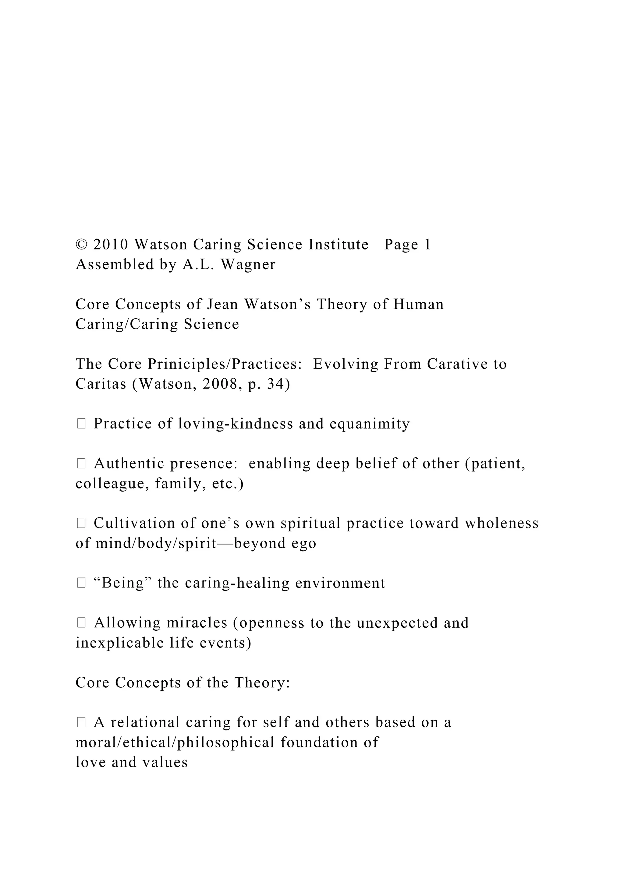 © 2010 Watson Caring Science Institute Page 1
Assembled by A.L. Wagner
Core Concepts of Jean Watson’s Theory of Human
Caring/Caring Science
The Core Priniciples/Practices: Evolving From Carative to
Caritas (Watson, 2008, p. 34)
-kindness and equanimity
colleague, family, etc.)
of mind/body/spirit—beyond ego
-healing environment
ess to the unexpected and
inexplicable life events)
Core Concepts of the Theory:
moral/ethical/philosophical foundation of
love and values
 