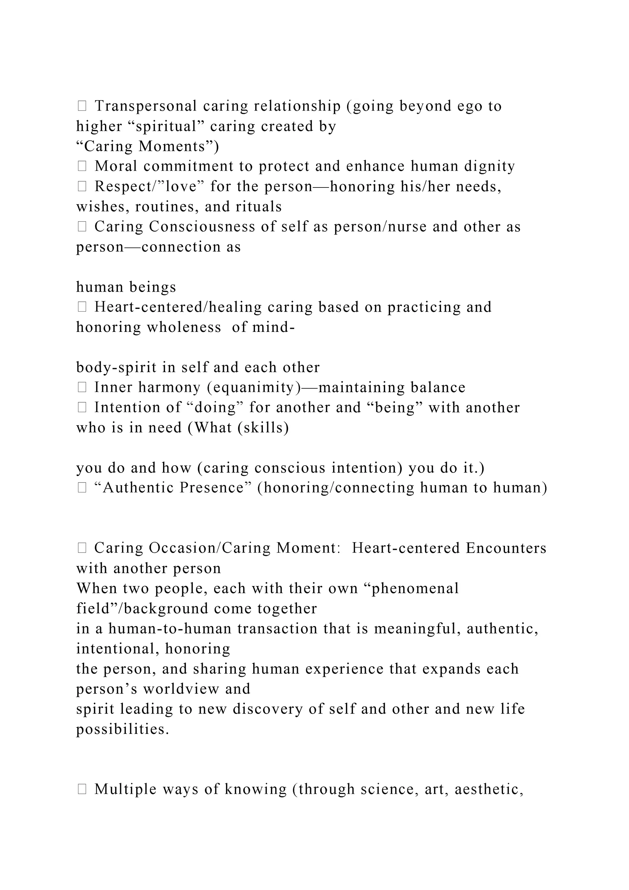 to
higher “spiritual” caring created by
“Caring Moments”)
—honoring his/her needs,
wishes, routines, and rituals
ther as
person—connection as
human beings
-centered/healing caring based on practicing and
honoring wholeness of mind-
body-spirit in self and each other
—maintaining balance
d “being” with another
who is in need (What (skills)
you do and how (caring conscious intention) you do it.)
-centered Encounters
with another person
When two people, each with their own “phenomenal
field”/background come together
in a human-to-human transaction that is meaningful, authentic,
intentional, honoring
the person, and sharing human experience that expands each
person’s worldview and
spirit leading to new discovery of self and other and new life
possibilities.
 