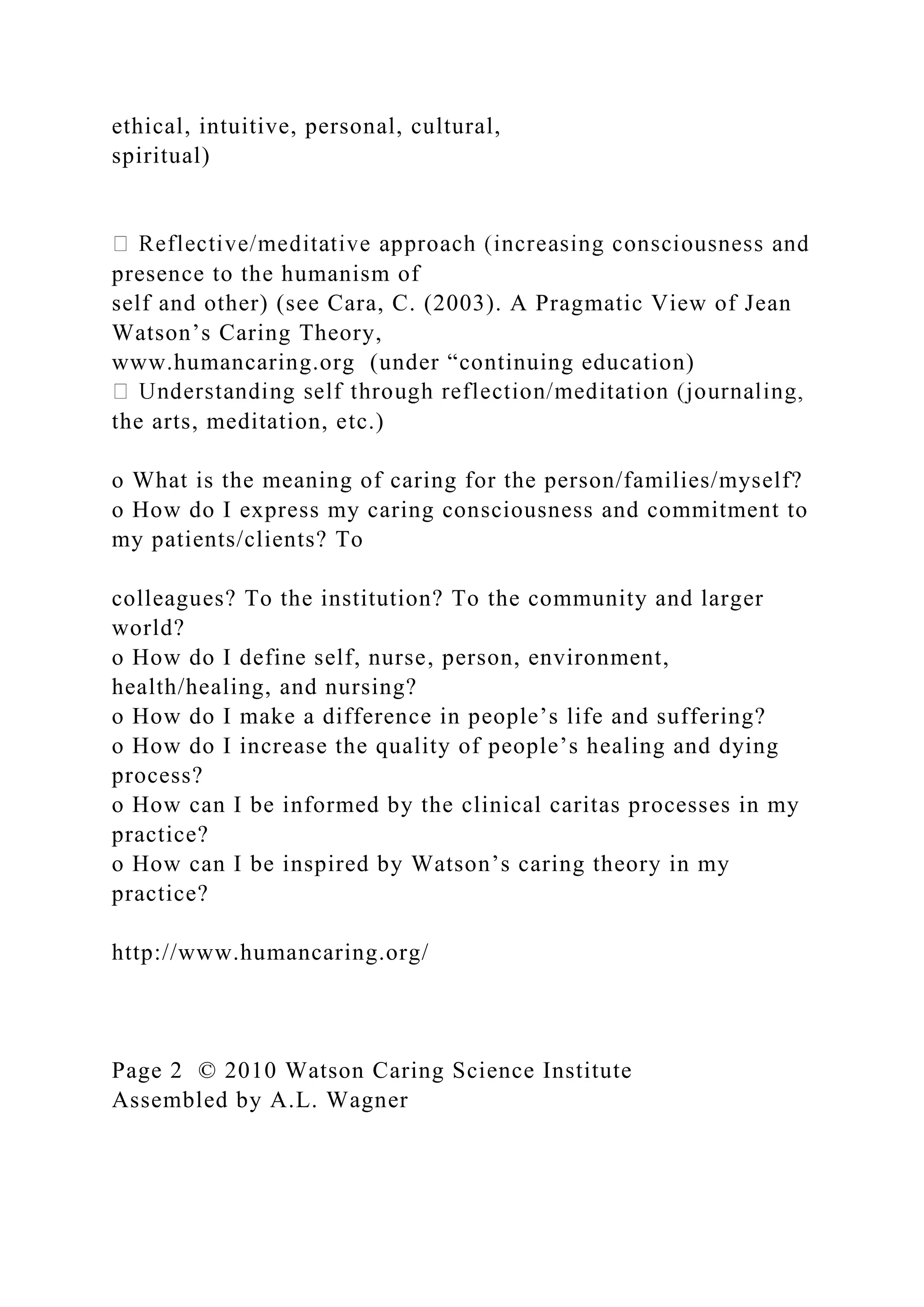 ethical, intuitive, personal, cultural,
spiritual)
presence to the humanism of
self and other) (see Cara, C. (2003). A Pragmatic View of Jean
Watson’s Caring Theory,
www.humancaring.org (under “continuing education)
the arts, meditation, etc.)
o What is the meaning of caring for the person/families/myself?
o How do I express my caring consciousness and commitment to
my patients/clients? To
colleagues? To the institution? To the community and larger
world?
o How do I define self, nurse, person, environment,
health/healing, and nursing?
o How do I make a difference in people’s life and suffering?
o How do I increase the quality of people’s healing and dying
process?
o How can I be informed by the clinical caritas processes in my
practice?
o How can I be inspired by Watson’s caring theory in my
practice?
http://www.humancaring.org/
Page 2 © 2010 Watson Caring Science Institute
Assembled by A.L. Wagner
 