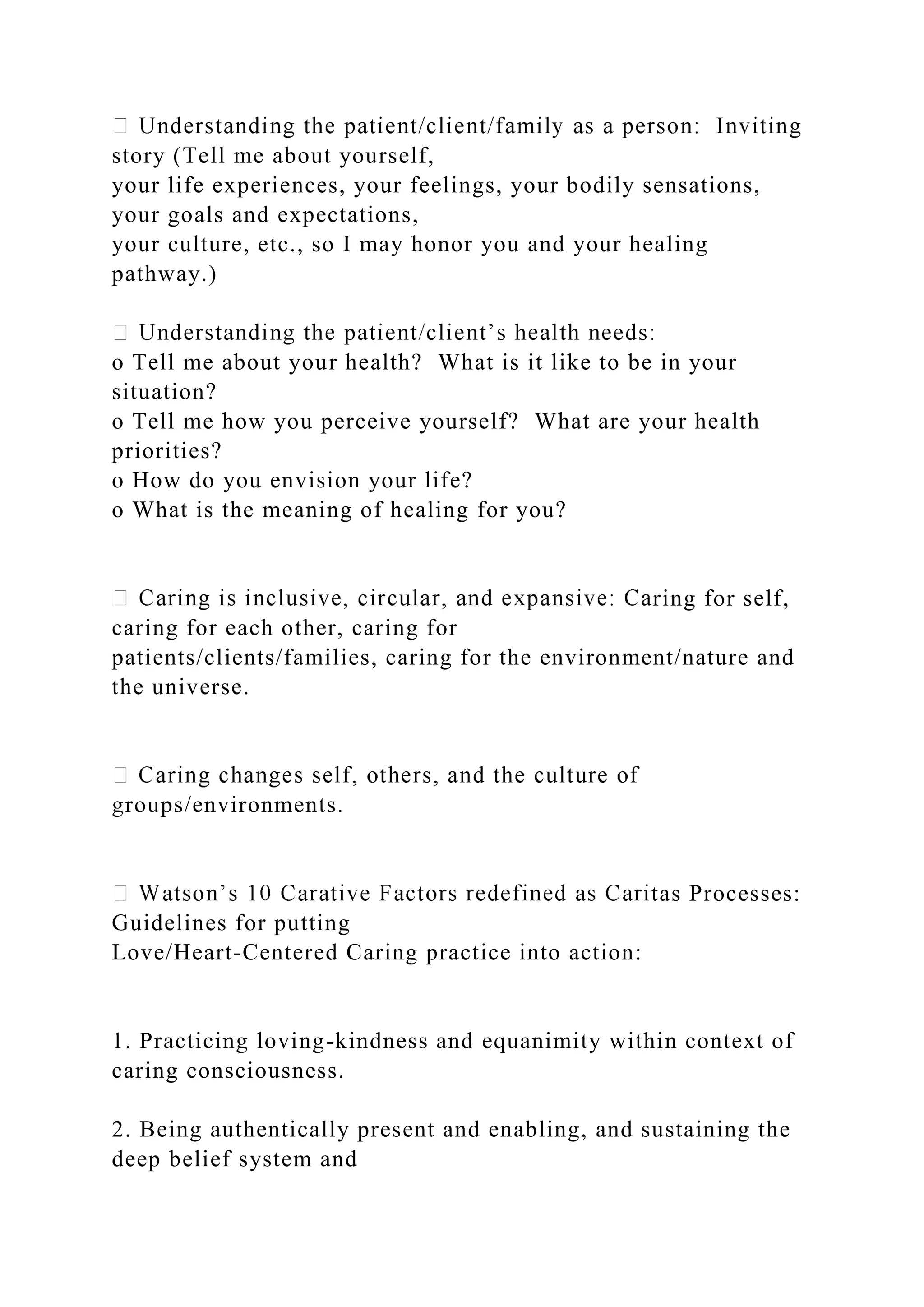 story (Tell me about yourself,
your life experiences, your feelings, your bodily sensations,
your goals and expectations,
your culture, etc., so I may honor you and your healing
pathway.)
o Tell me about your health? What is it like to be in your
situation?
o Tell me how you perceive yourself? What are your health
priorities?
o How do you envision your life?
o What is the meaning of healing for you?
ring for self,
caring for each other, caring for
patients/clients/families, caring for the environment/nature and
the universe.
groups/environments.
tas Processes:
Guidelines for putting
Love/Heart-Centered Caring practice into action:
1. Practicing loving-kindness and equanimity within context of
caring consciousness.
2. Being authentically present and enabling, and sustaining the
deep belief system and
 