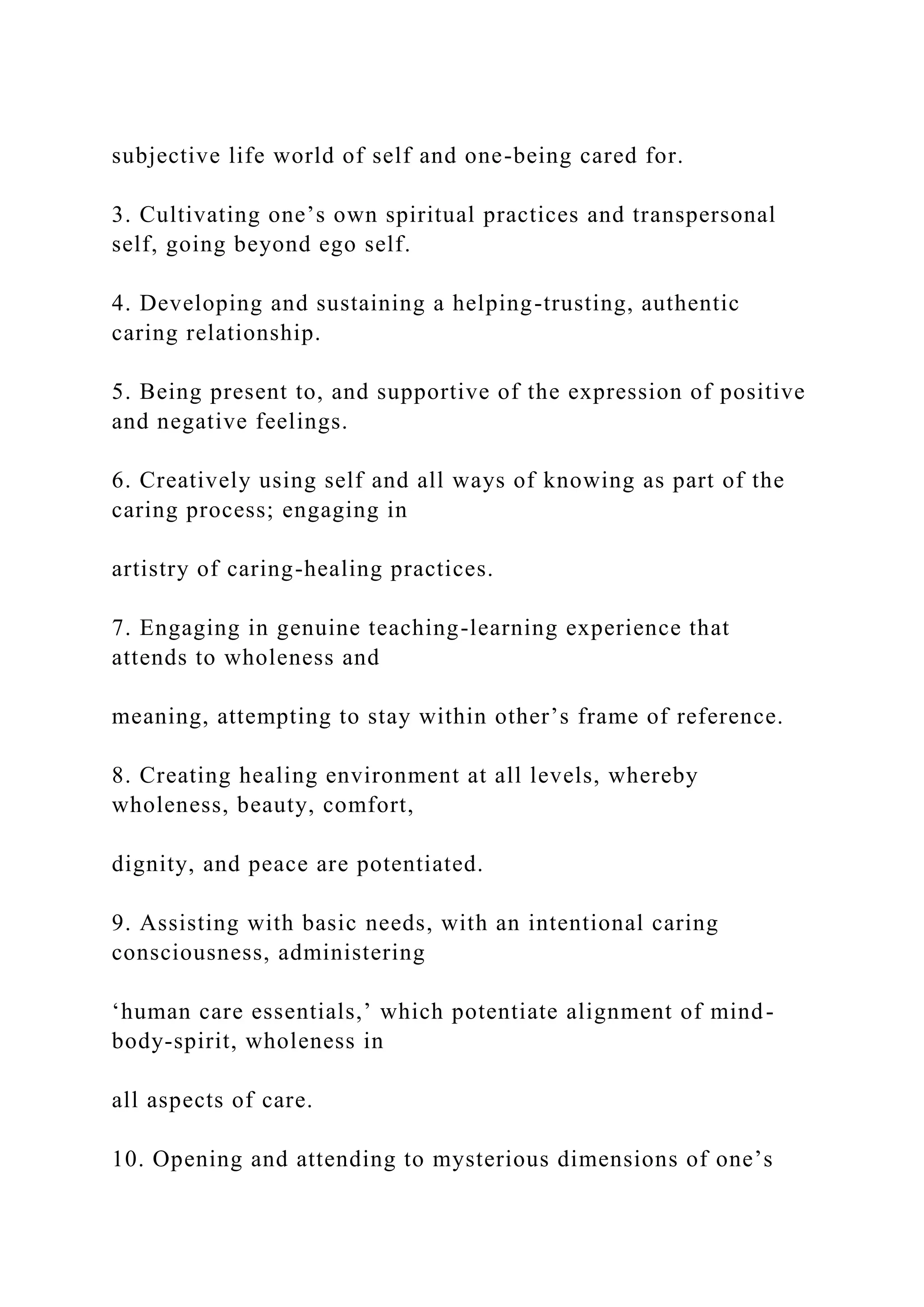 subjective life world of self and one-being cared for.
3. Cultivating one’s own spiritual practices and transpersonal
self, going beyond ego self.
4. Developing and sustaining a helping-trusting, authentic
caring relationship.
5. Being present to, and supportive of the expression of positive
and negative feelings.
6. Creatively using self and all ways of knowing as part of the
caring process; engaging in
artistry of caring-healing practices.
7. Engaging in genuine teaching-learning experience that
attends to wholeness and
meaning, attempting to stay within other’s frame of reference.
8. Creating healing environment at all levels, whereby
wholeness, beauty, comfort,
dignity, and peace are potentiated.
9. Assisting with basic needs, with an intentional caring
consciousness, administering
‘human care essentials,’ which potentiate alignment of mind-
body-spirit, wholeness in
all aspects of care.
10. Opening and attending to mysterious dimensions of one’s
 