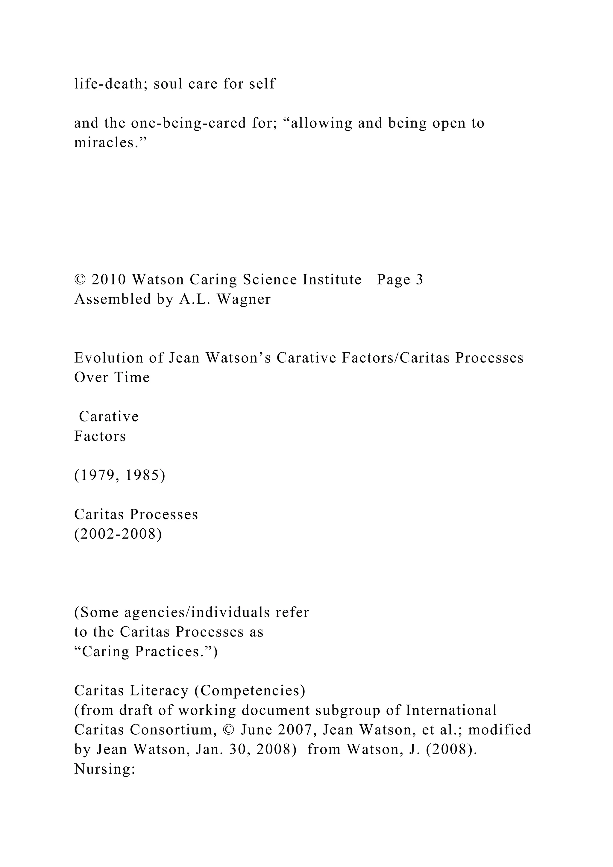life-death; soul care for self
and the one-being-cared for; “allowing and being open to
miracles.”
© 2010 Watson Caring Science Institute Page 3
Assembled by A.L. Wagner
Evolution of Jean Watson’s Carative Factors/Caritas Processes
Over Time
Carative
Factors
(1979, 1985)
Caritas Processes
(2002-2008)
(Some agencies/individuals refer
to the Caritas Processes as
“Caring Practices.”)
Caritas Literacy (Competencies)
(from draft of working document subgroup of International
Caritas Consortium, © June 2007, Jean Watson, et al.; modified
by Jean Watson, Jan. 30, 2008) from Watson, J. (2008).
Nursing:
 
