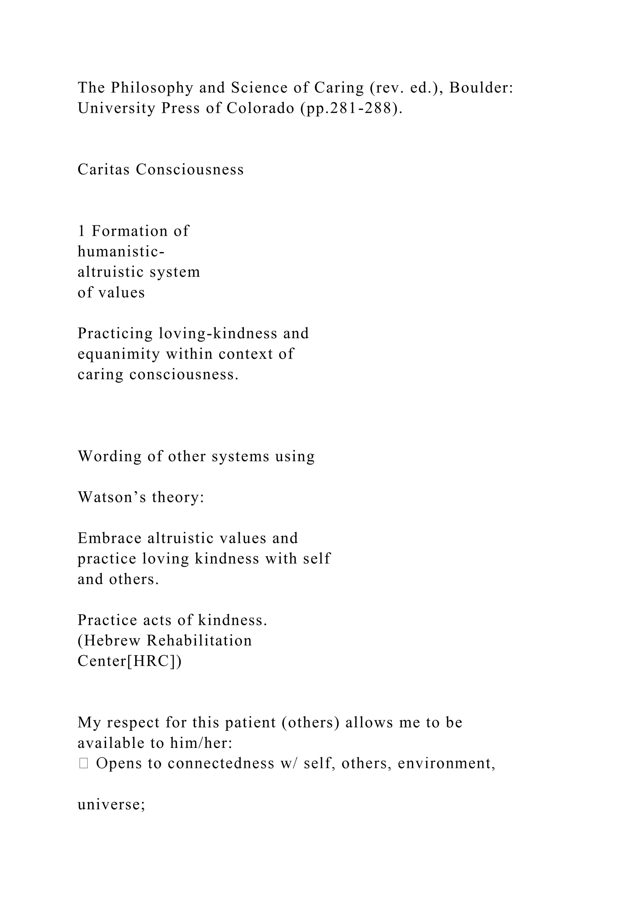 The Philosophy and Science of Caring (rev. ed.), Boulder:
University Press of Colorado (pp.281-288).
Caritas Consciousness
1 Formation of
humanistic-
altruistic system
of values
Practicing loving-kindness and
equanimity within context of
caring consciousness.
Wording of other systems using
Watson’s theory:
Embrace altruistic values and
practice loving kindness with self
and others.
Practice acts of kindness.
(Hebrew Rehabilitation
Center[HRC])
My respect for this patient (others) allows me to be
available to him/her:
universe;
 