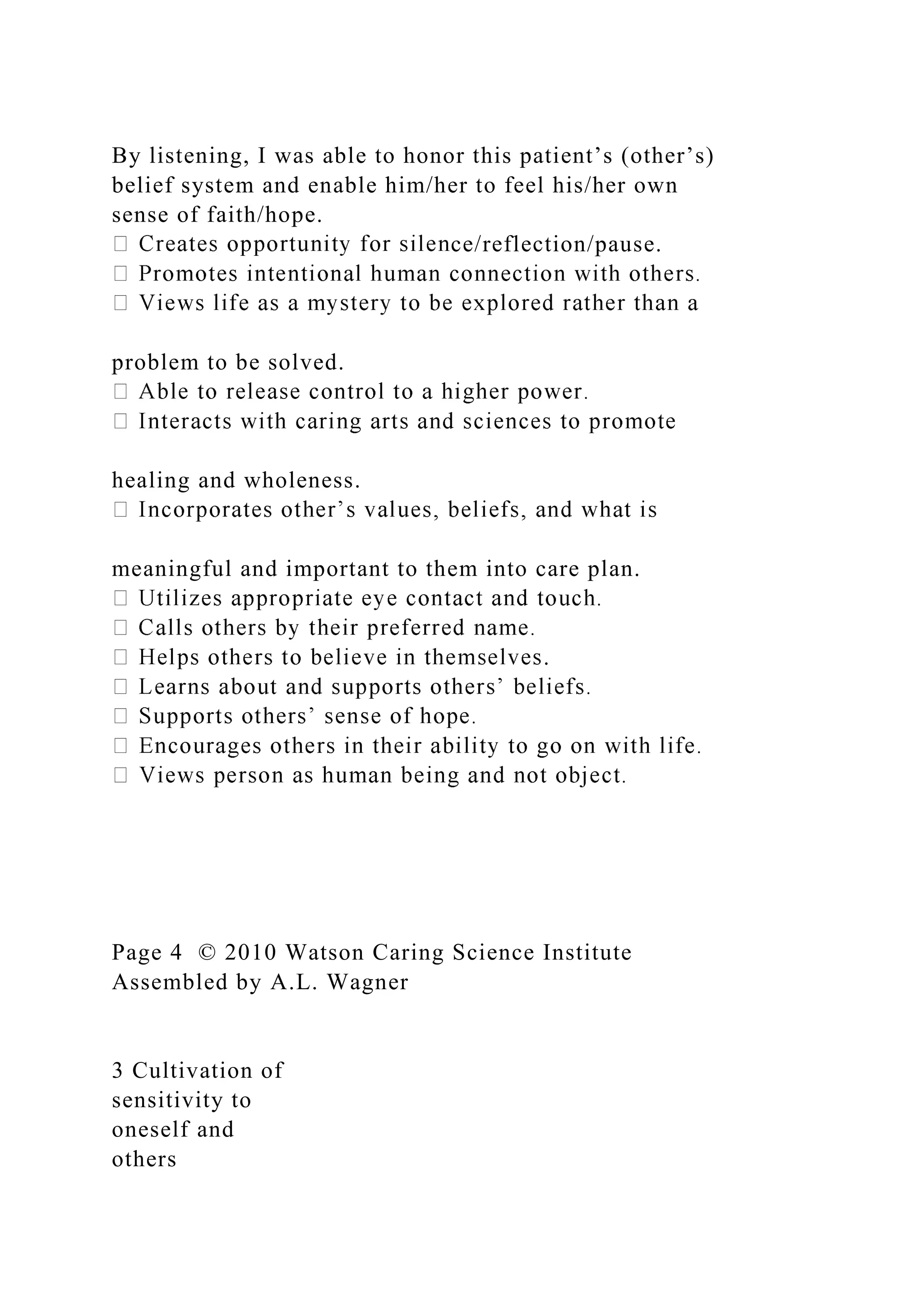 By listening, I was able to honor this patient’s (other’s)
belief system and enable him/her to feel his/her own
sense of faith/hope.
ce/reflection/pause.
problem to be solved.
healing and wholeness.
meaningful and important to them into care plan.
.
Page 4 © 2010 Watson Caring Science Institute
Assembled by A.L. Wagner
3 Cultivation of
sensitivity to
oneself and
others
 