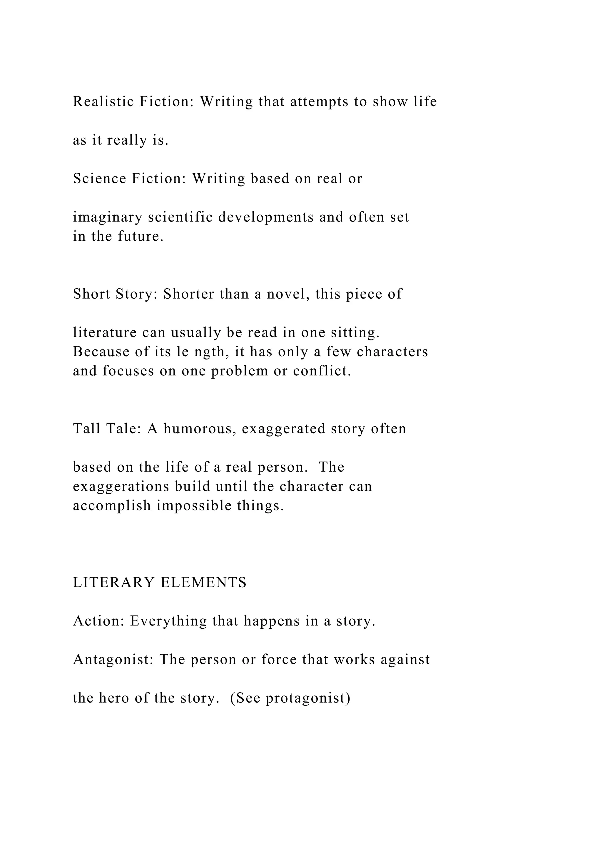 Realistic Fiction: Writing that attempts to show life
as it really is.
Science Fiction: Writing based on real or
imaginary scientific developments and often set
in the future.
Short Story: Shorter than a novel, this piece of
literature can usually be read in one sitting.
Because of its le ngth, it has only a few characters
and focuses on one problem or conflict.
Tall Tale: A humorous, exaggerated story often
based on the life of a real person. The
exaggerations build until the character can
accomplish impossible things.
LITERARY ELEMENTS
Action: Everything that happens in a story.
Antagonist: The person or force that works against
the hero of the story. (See protagonist)
 