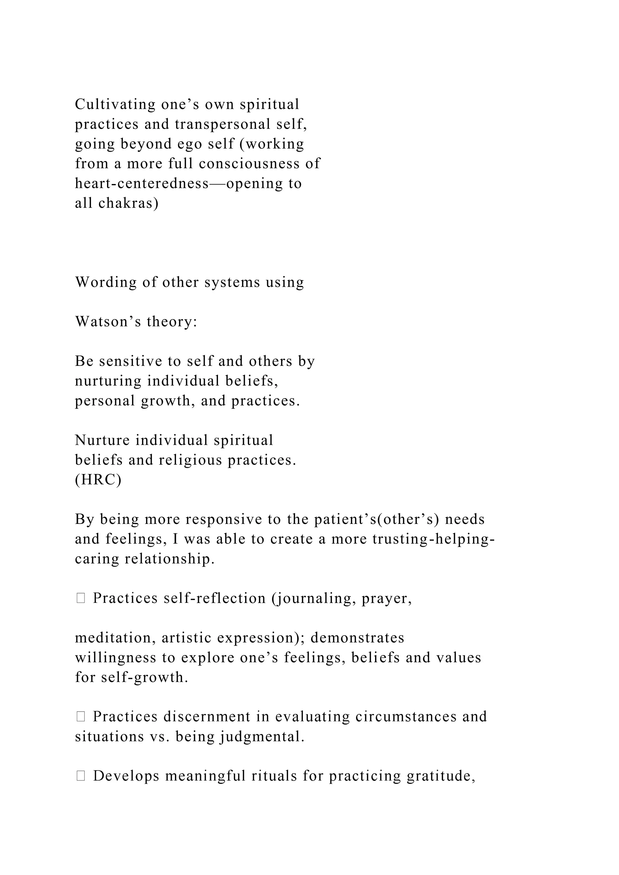 Cultivating one’s own spiritual
practices and transpersonal self,
going beyond ego self (working
from a more full consciousness of
heart-centeredness—opening to
all chakras)
Wording of other systems using
Watson’s theory:
Be sensitive to self and others by
nurturing individual beliefs,
personal growth, and practices.
Nurture individual spiritual
beliefs and religious practices.
(HRC)
By being more responsive to the patient’s(other’s) needs
and feelings, I was able to create a more trusting-helping-
caring relationship.
-reflection (journaling, prayer,
meditation, artistic expression); demonstrates
willingness to explore one’s feelings, beliefs and values
for self-growth.
situations vs. being judgmental.
 