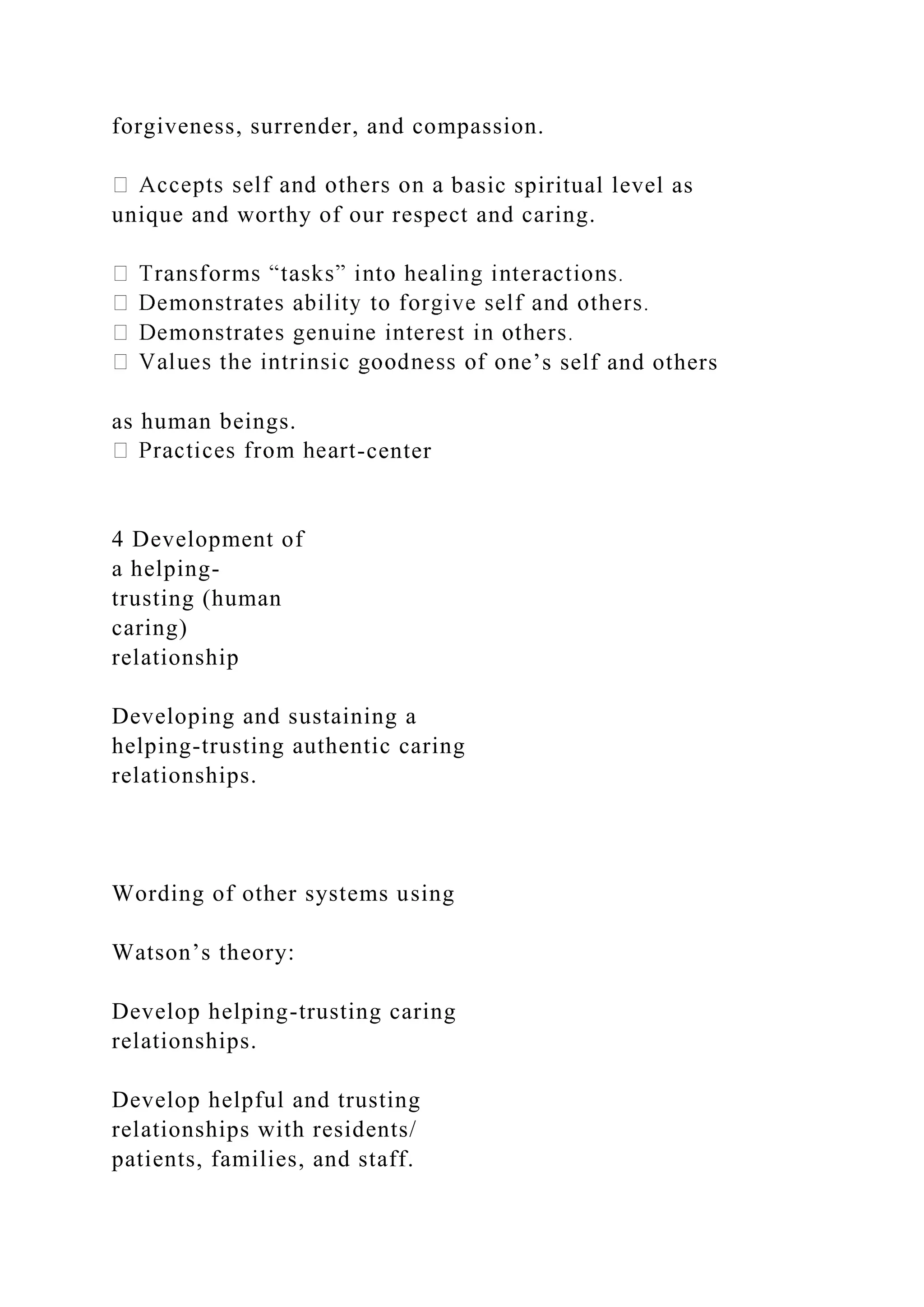 forgiveness, surrender, and compassion.
basic spiritual level as
unique and worthy of our respect and caring.
e’s self and others
as human beings.
-center
4 Development of
a helping-
trusting (human
caring)
relationship
Developing and sustaining a
helping-trusting authentic caring
relationships.
Wording of other systems using
Watson’s theory:
Develop helping-trusting caring
relationships.
Develop helpful and trusting
relationships with residents/
patients, families, and staff.
 