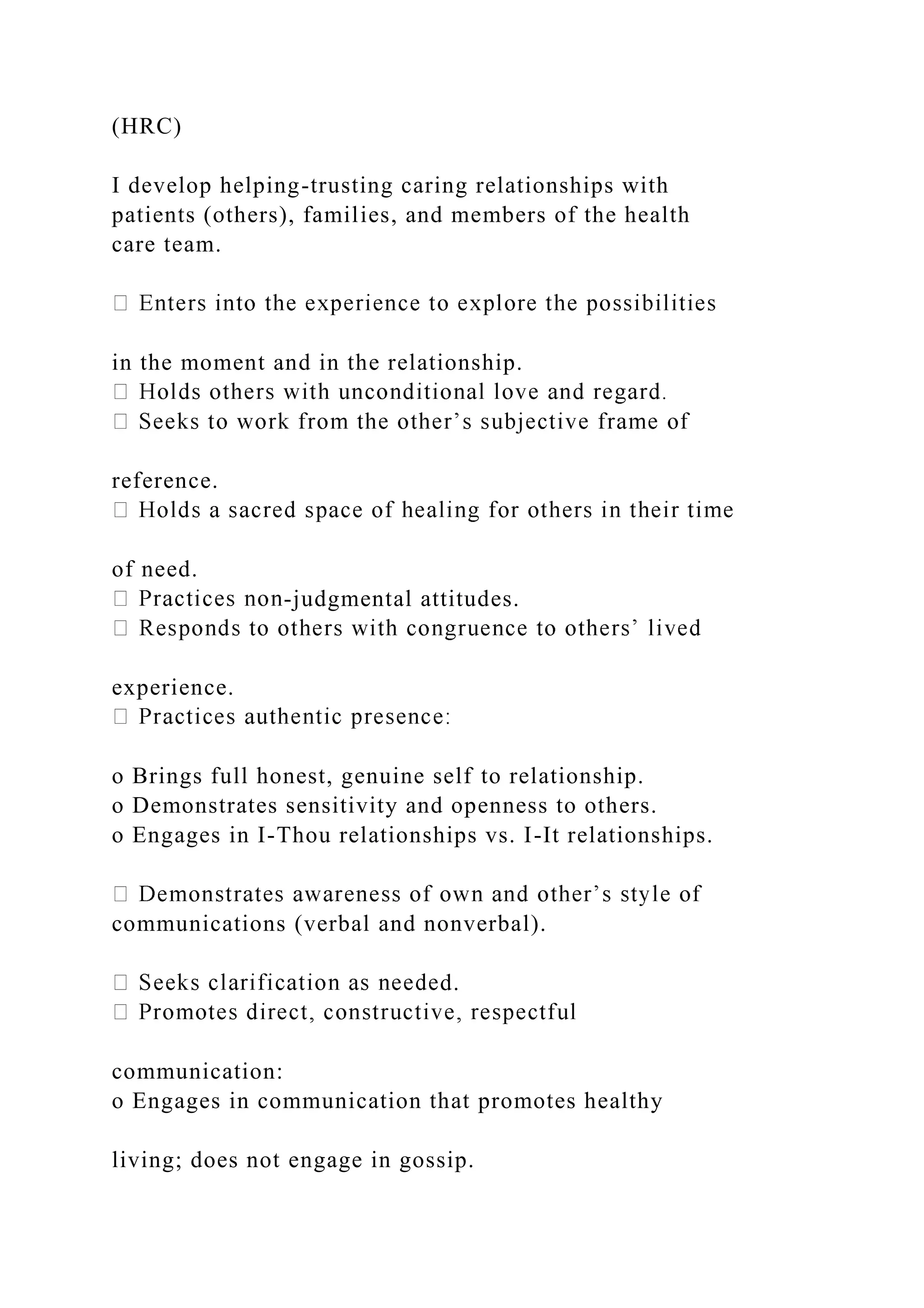 (HRC)
I develop helping-trusting caring relationships with
patients (others), families, and members of the health
care team.
in the moment and in the relationship.
reference.
of need.
-judgmental attitudes.
experience.
o Brings full honest, genuine self to relationship.
o Demonstrates sensitivity and openness to others.
o Engages in I-Thou relationships vs. I-It relationships.
communications (verbal and nonverbal).
d.
communication:
o Engages in communication that promotes healthy
living; does not engage in gossip.
 