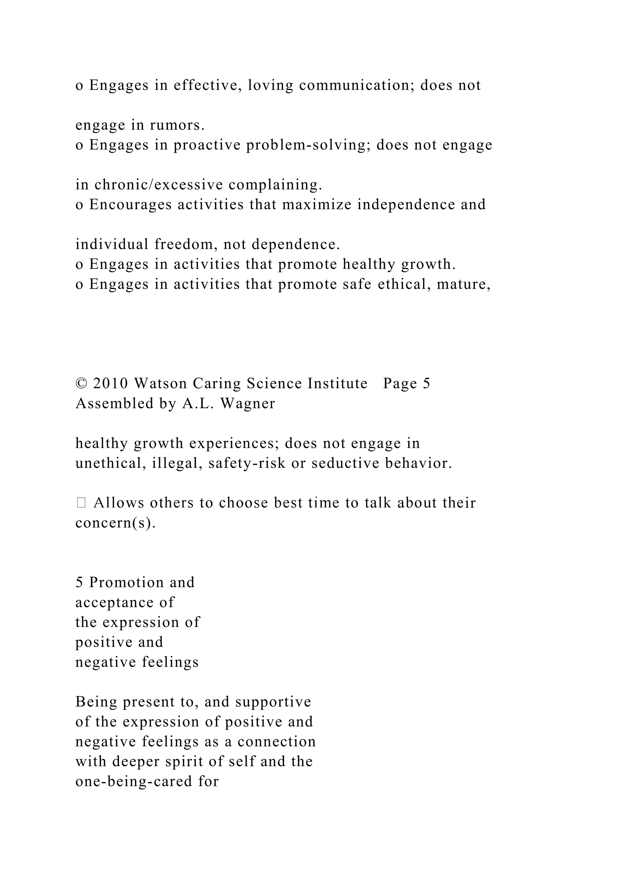 o Engages in effective, loving communication; does not
engage in rumors.
o Engages in proactive problem-solving; does not engage
in chronic/excessive complaining.
o Encourages activities that maximize independence and
individual freedom, not dependence.
o Engages in activities that promote healthy growth.
o Engages in activities that promote safe ethical, mature,
© 2010 Watson Caring Science Institute Page 5
Assembled by A.L. Wagner
healthy growth experiences; does not engage in
unethical, illegal, safety-risk or seductive behavior.
ir
concern(s).
5 Promotion and
acceptance of
the expression of
positive and
negative feelings
Being present to, and supportive
of the expression of positive and
negative feelings as a connection
with deeper spirit of self and the
one-being-cared for
 