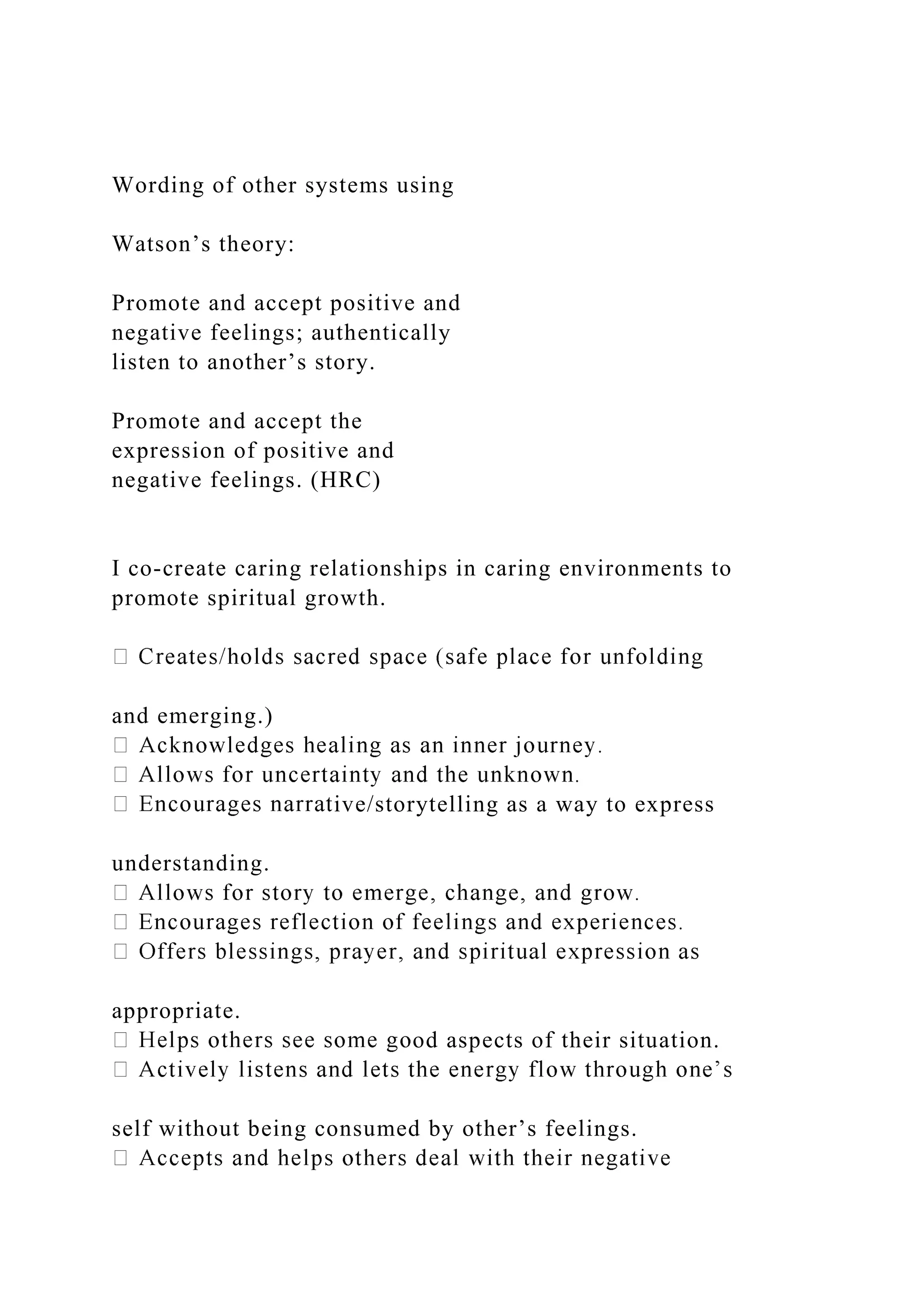 Wording of other systems using
Watson’s theory:
Promote and accept positive and
negative feelings; authentically
listen to another’s story.
Promote and accept the
expression of positive and
negative feelings. (HRC)
I co-create caring relationships in caring environments to
promote spiritual growth.
and emerging.)
ive/storytelling as a way to express
understanding.
appropriate.
od aspects of their situation.
self without being consumed by other’s feelings.
 