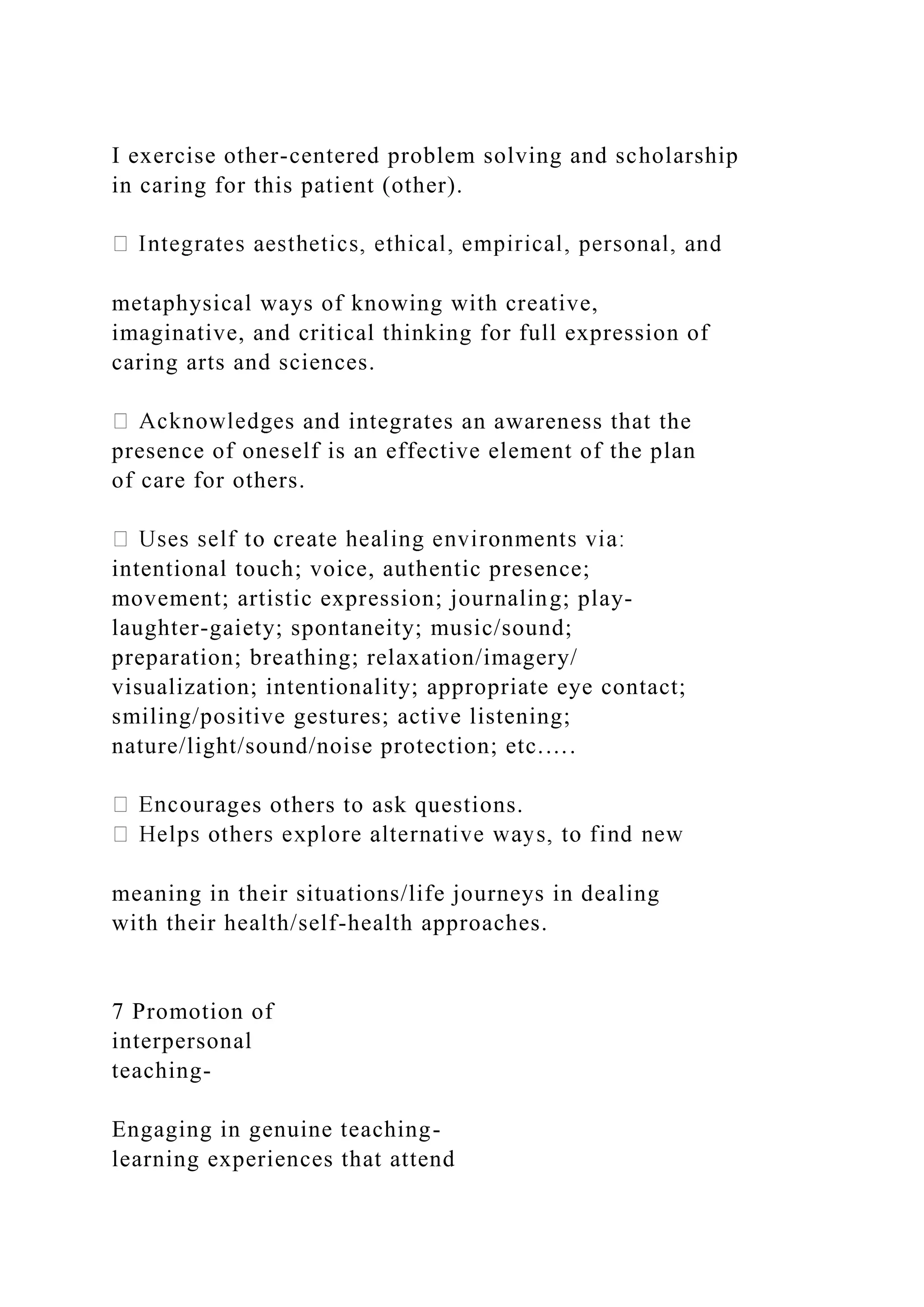 I exercise other-centered problem solving and scholarship
in caring for this patient (other).
metaphysical ways of knowing with creative,
imaginative, and critical thinking for full expression of
caring arts and sciences.
s and integrates an awareness that the
presence of oneself is an effective element of the plan
of care for others.
intentional touch; voice, authentic presence;
movement; artistic expression; journaling; play-
laughter-gaiety; spontaneity; music/sound;
preparation; breathing; relaxation/imagery/
visualization; intentionality; appropriate eye contact;
smiling/positive gestures; active listening;
nature/light/sound/noise protection; etc.….
ges others to ask questions.
meaning in their situations/life journeys in dealing
with their health/self-health approaches.
7 Promotion of
interpersonal
teaching-
Engaging in genuine teaching-
learning experiences that attend
 