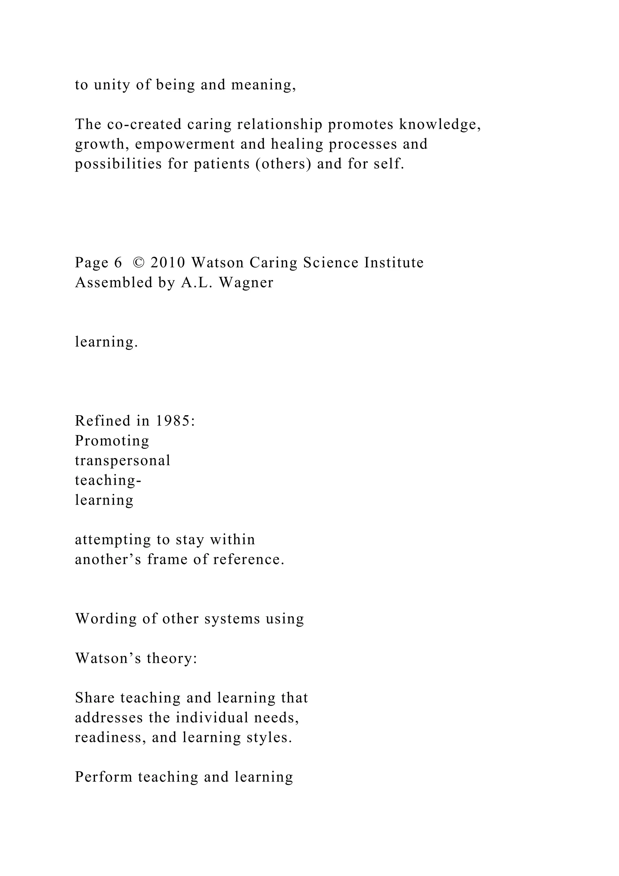 to unity of being and meaning,
The co-created caring relationship promotes knowledge,
growth, empowerment and healing processes and
possibilities for patients (others) and for self.
Page 6 © 2010 Watson Caring Science Institute
Assembled by A.L. Wagner
learning.
Refined in 1985:
Promoting
transpersonal
teaching-
learning
attempting to stay within
another’s frame of reference.
Wording of other systems using
Watson’s theory:
Share teaching and learning that
addresses the individual needs,
readiness, and learning styles.
Perform teaching and learning
 