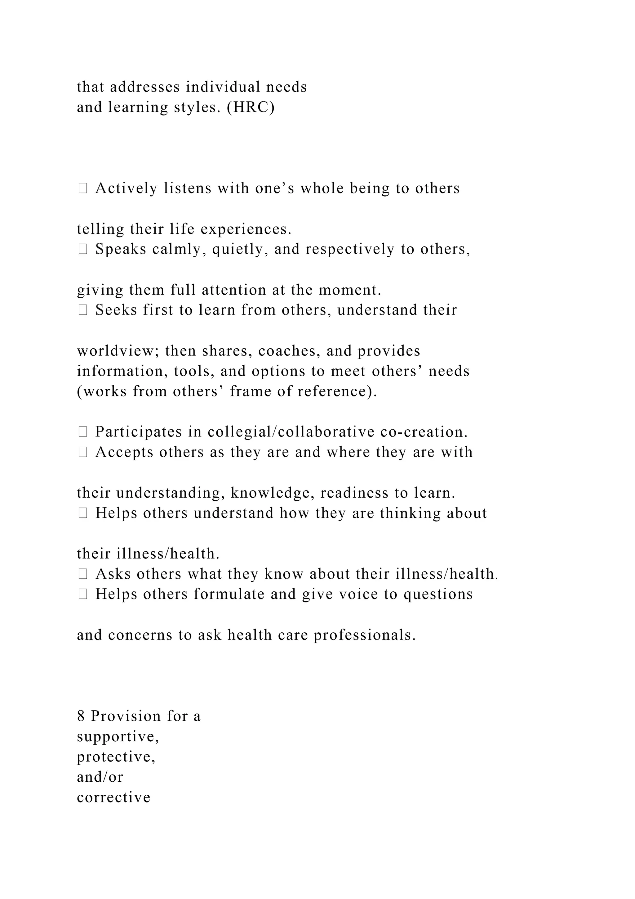 that addresses individual needs
and learning styles. (HRC)
telling their life experiences.
giving them full attention at the moment.
worldview; then shares, coaches, and provides
information, tools, and options to meet others’ needs
(works from others’ frame of reference).
-creation.
their understanding, knowledge, readiness to learn.
are thinking about
their illness/health.
and concerns to ask health care professionals.
8 Provision for a
supportive,
protective,
and/or
corrective
 
