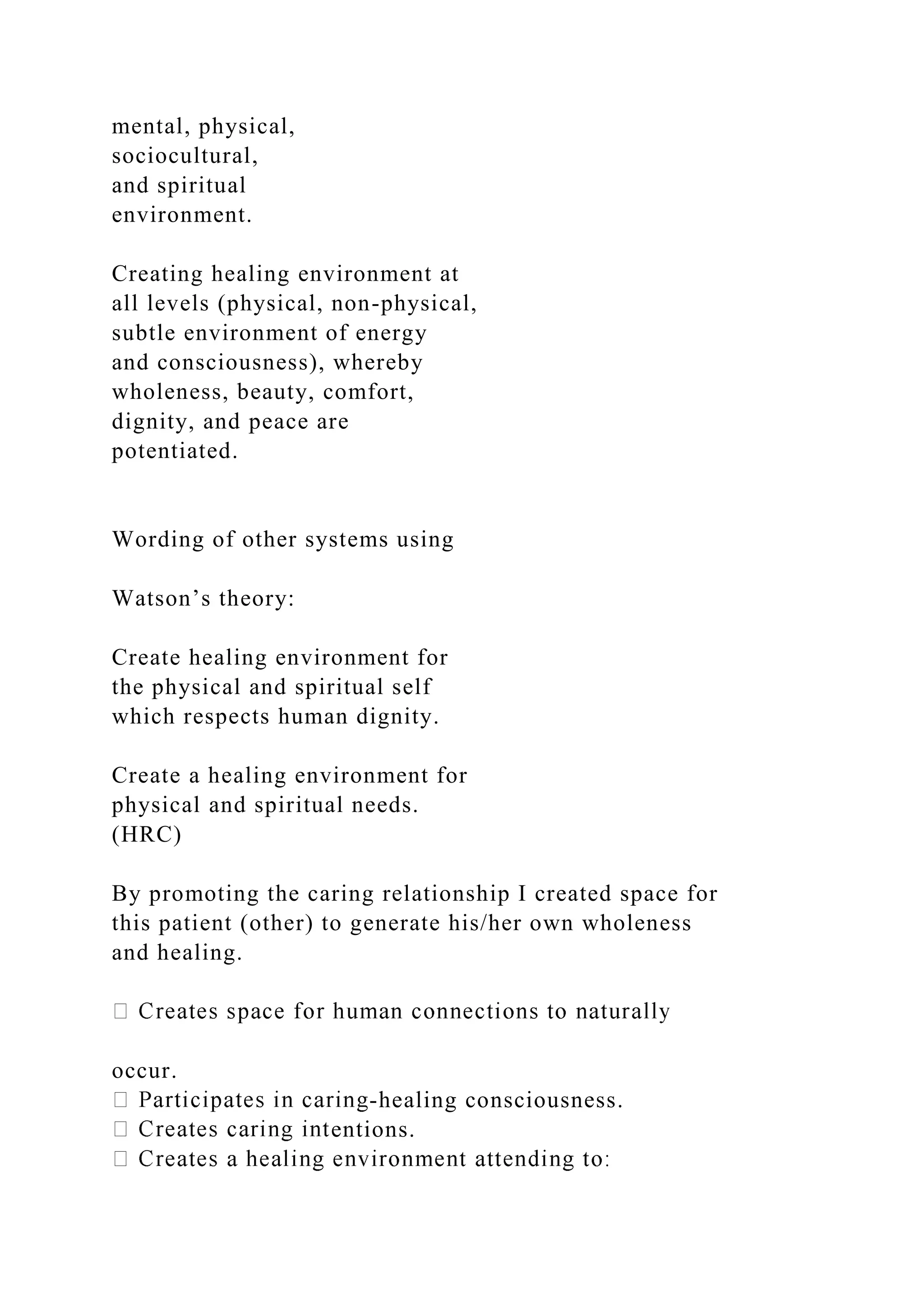 mental, physical,
sociocultural,
and spiritual
environment.
Creating healing environment at
all levels (physical, non-physical,
subtle environment of energy
and consciousness), whereby
wholeness, beauty, comfort,
dignity, and peace are
potentiated.
Wording of other systems using
Watson’s theory:
Create healing environment for
the physical and spiritual self
which respects human dignity.
Create a healing environment for
physical and spiritual needs.
(HRC)
By promoting the caring relationship I created space for
this patient (other) to generate his/her own wholeness
and healing.
occur.
-healing consciousness.
entions.
 