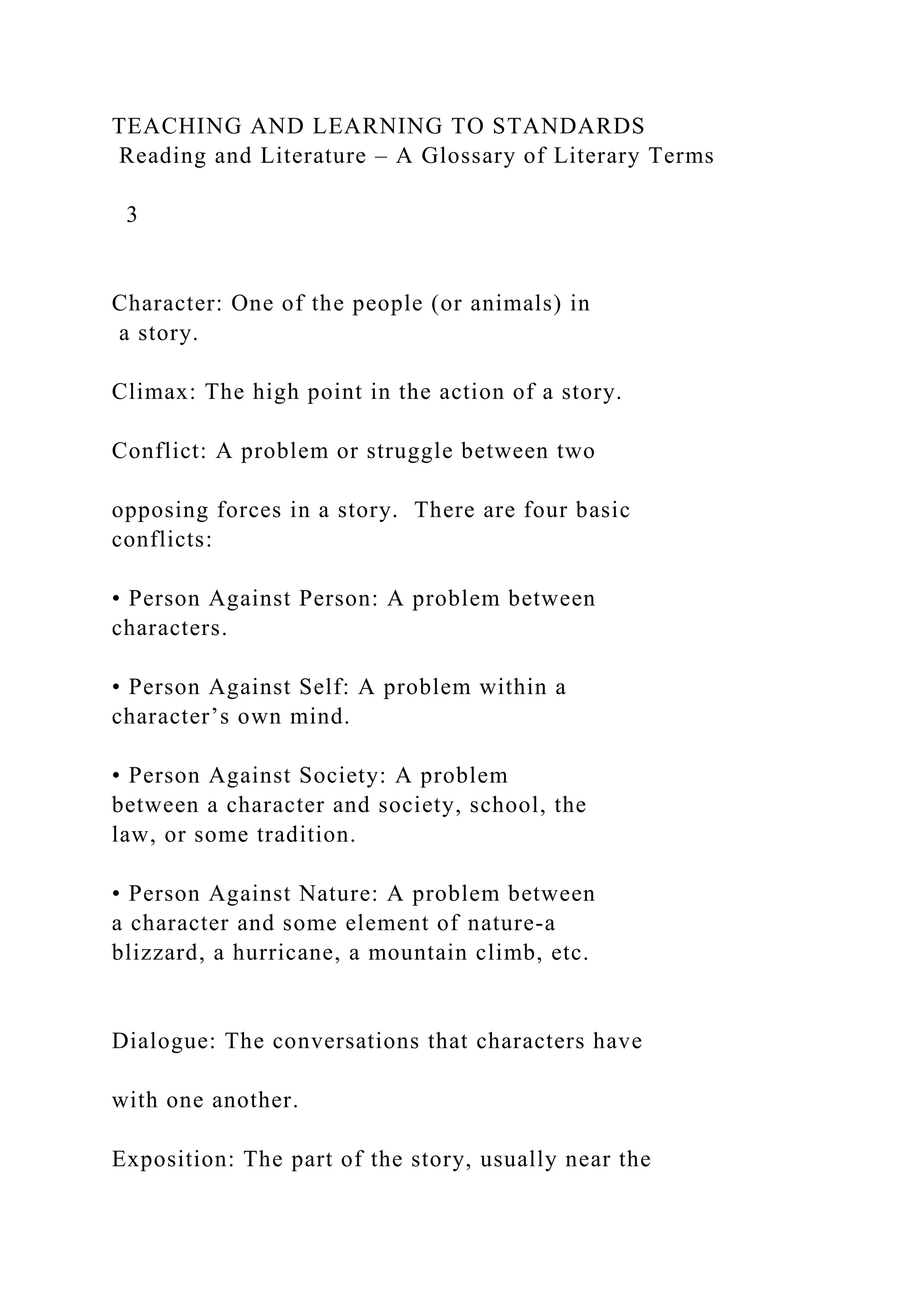 TEACHING AND LEARNING TO STANDARDS
Reading and Literature – A Glossary of Literary Terms
3
Character: One of the people (or animals) in
a story.
Climax: The high point in the action of a story.
Conflict: A problem or struggle between two
opposing forces in a story. There are four basic
conflicts:
• Person Against Person: A problem between
characters.
• Person Against Self: A problem within a
character’s own mind.
• Person Against Society: A problem
between a character and society, school, the
law, or some tradition.
• Person Against Nature: A problem between
a character and some element of nature-a
blizzard, a hurricane, a mountain climb, etc.
Dialogue: The conversations that characters have
with one another.
Exposition: The part of the story, usually near the
 