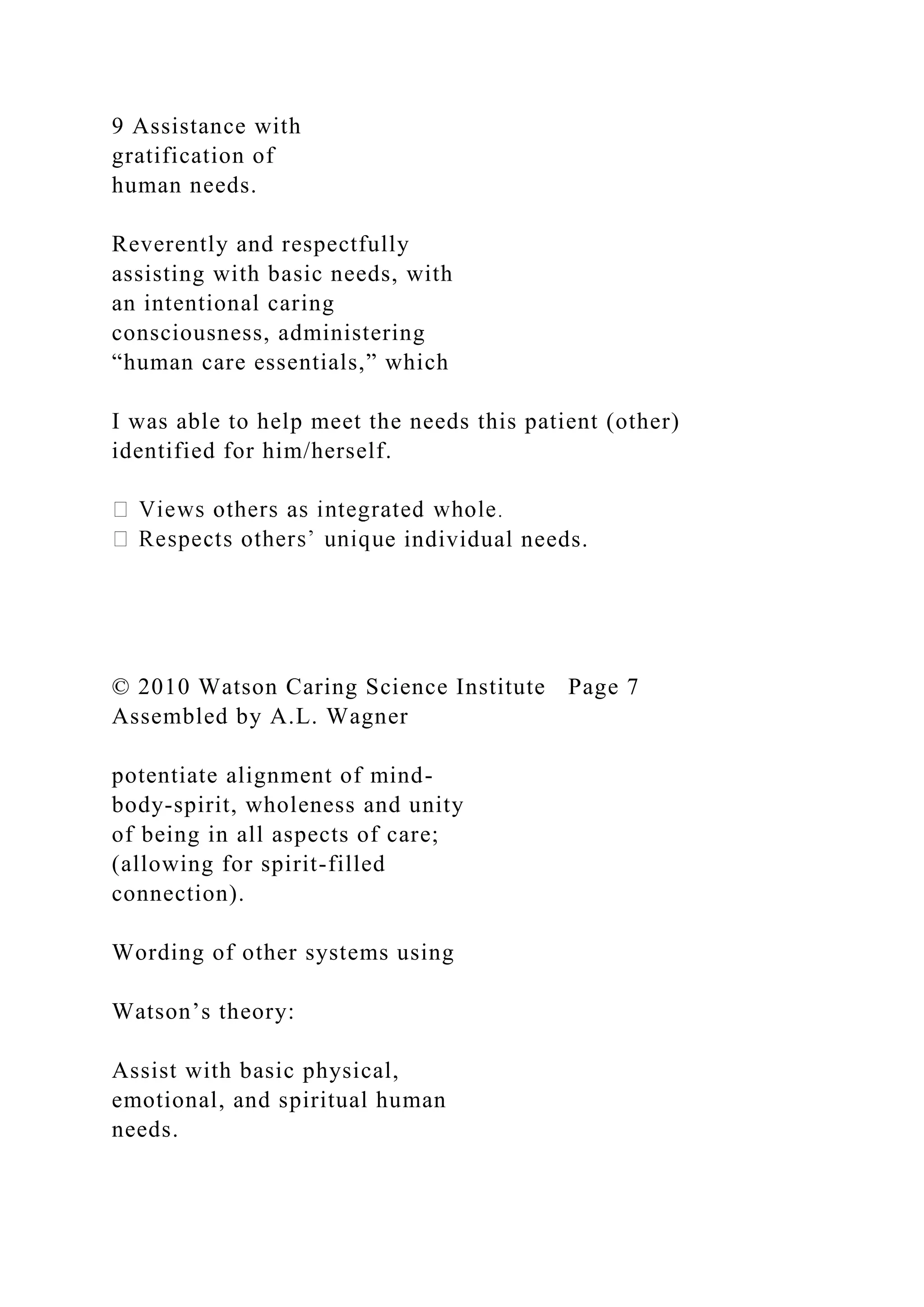 9 Assistance with
gratification of
human needs.
Reverently and respectfully
assisting with basic needs, with
an intentional caring
consciousness, administering
“human care essentials,” which
I was able to help meet the needs this patient (other)
identified for him/herself.
e individual needs.
© 2010 Watson Caring Science Institute Page 7
Assembled by A.L. Wagner
potentiate alignment of mind-
body-spirit, wholeness and unity
of being in all aspects of care;
(allowing for spirit-filled
connection).
Wording of other systems using
Watson’s theory:
Assist with basic physical,
emotional, and spiritual human
needs.
 