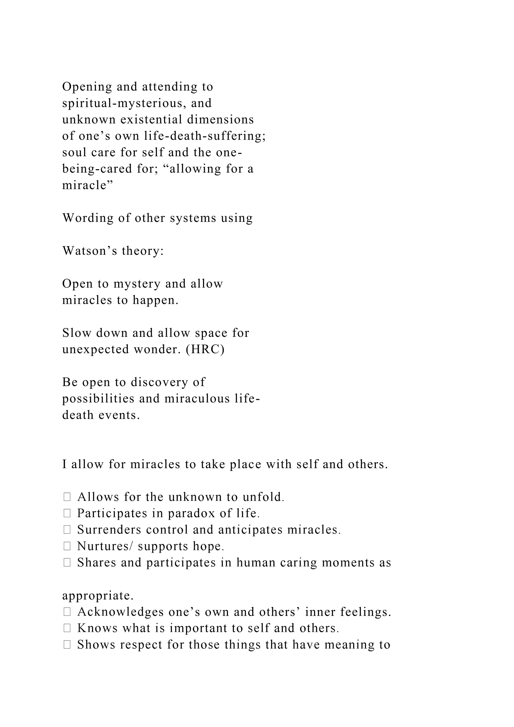 Opening and attending to
spiritual-mysterious, and
unknown existential dimensions
of one’s own life-death-suffering;
soul care for self and the one-
being-cared for; “allowing for a
miracle”
Wording of other systems using
Watson’s theory:
Open to mystery and allow
miracles to happen.
Slow down and allow space for
unexpected wonder. (HRC)
Be open to discovery of
possibilities and miraculous life-
death events.
I allow for miracles to take place with self and others.
appropriate.
ges one’s own and others’ inner feelings.
 