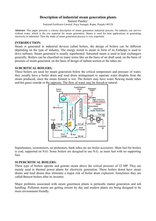 Description of industrial steam generation plants
Sameer Pandey1
National Fertilizers Limited ,Naya Nanagal, Ropar, Punjab,140126
Abstract: This paper presents a concise description of steam generation industrial process. No industry can survive
without water, which is the raw material for steam generation. Steam is used for heat applications to generating
electricity in industries. Thus the study of steam generation process is very important.
INTRODUCTION:
Steam is generated in industrial devices called boilers, the design of boilers can be different
depending on the type of industry. The energy stored in steam in form of its Enthalpy is used to
drive turbines. Steam generated is usually superheated. Saturated steam is used in heat exchangers
generally. Boilers can be classified on many terms like on the basis of air draft used, on the basis of
pressure of steam generated, on the basis of design of radiant section or the tubes etc.
SUBCRITICAL BOILERS:
These boilers are used for steam generation below the critical temperature and pressure of water,
they usually have a boiler drum and mud drum arrangement to seperate water droplets from the
steam produced, since the steam formed is wet. The boilers may have water flowing inside tubes
and hot gases outside or the opposite. The flow of water may be forced or natural.
Superheaters, economisers, air preheaters, bank tubes etc are boiler accesories. Main fuel for boilers
is coal, supported on N.G. Some boilers are designed to use N.G. as main fuel with no supporting
fuel.
SUPERCRITICAL BOILERS:
These type of boilers operate and genrate steam above the critical pressure of 22 MP. They are
mainly used in thermal power plants for electricity generation. These boilers donot have steam
drums and mud drums thus eliminate a major risk of boiler drum explosion. Sometimes they are
called Benson boilers after its inventor.
Major problems associated with steam genertaion plants is perticulte matter generation and ash
handling. Pollution norms are getting stricter by day and modern plants are being designed to be
more environment friendly.
 