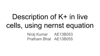 Description of K+ in live
cells, using nernst equation
Niraj Kumar AE13B053
Pratham Bhat AE13B055
 