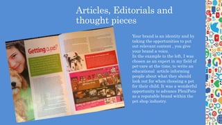 Articles, Editorials and
thought pieces
Your brand is an identity and by
taking the opportunities to put
out relevant content , you give
your brand a voice.
In the example to the left, I was
chosen as an expert in my field of
pet-care at the time, to write an
educational article informing
people about what they should
look out for when choosing a pet
for their child. It was a wonderful
opportunity to advance PlexiPets
as a reputable brand within the
pet shop industry.
 