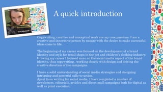 A quick introduction
• Copywriting, creative and conceptual work are my core passions. I am a
creative and innovative person by nature with the desire to make successful
ideas come to life.
The beginning of my career was focused on the development of a brand
identity and style for retail shops in the pet and children's clothing industry.
Growing my career I focused more on the social media aspect of the brand
identity, thus copywriting , working closely with design and driving the
creative direction of the campaigns.
I have a solid understanding of social media strategies and designing
intriguing and powerful calls-to-action.
Apart from writing for social media, I have completed a number of
newsletters, editorials, articles and direct mail campaigns both for digital as
well as print execution.
 