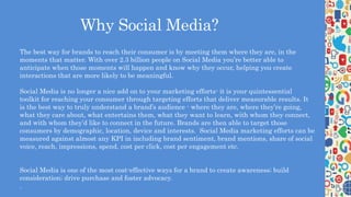 Why Social Media?
The best way for brands to reach their consumer is by meeting them where they are, in the
moments that matter. With over 2.3 billion people on Social Media you’re better able to
anticipate when those moments will happen and know why they occur, helping you create
interactions that are more likely to be meaningful.
Social Media is no longer a nice add on to your marketing efforts- it is your quintessential
toolkit for reaching your consumer through targeting efforts that deliver measurable results. It
is the best way to truly understand a brand’s audience - where they are, where they’re going,
what they care about, what entertains them, what they want to learn, with whom they connect,
and with whom they’d like to connect in the future. Brands are then able to target those
consumers by demographic, location, device and interests. Social Media marketing efforts can be
measured against almost any KPI in including brand sentiment, brand mentions, share of social
voice, reach, impressions, spend, cost per click, cost per engagement etc.
Social Media is one of the most cost-effective ways for a brand to create awareness; build
consideration; drive purchase and foster advocacy.
.
 