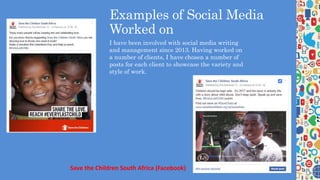 Examples of Social Media
Worked on
I have been involved with social media writing
and management since 2013. Having worked on
a number of clients, I have chosen a number of
posts for each client to showcase the variety and
style of work.
Save the Children South Africa (Facebook)
 