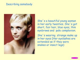 She´s a beautiful young woman
in her early twenties. She´s got
short, fair hair, blue eyes, thin
eyebrows and pale complexion.
She´s wearing strange make up
in her eyes (Her eyelashes are
extended as if they were
snakes or insect legs)
Describing somebody
 