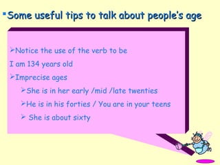 Notice the use of the verb to be
I am 134 years old
Imprecise ages
She is in her early /mid /late twenties
He is in his forties / You are in your teens
 She is about sixty
Some useful tips to talk about people’s ageSome useful tips to talk about people’s age
 