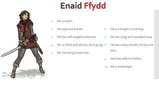 1. He is welsh.
2. His eyes are brown.
3. He has soft angled eyebrows
4. He is short and skinny, he is 57 kg.
5. He has long brown hair.
6. He is a knight in training
7. He has a big and rounded nose.
8. He has a tiny mouth, his lips are
thin.
9. He lives with his father.
10. He is a teenager.
 