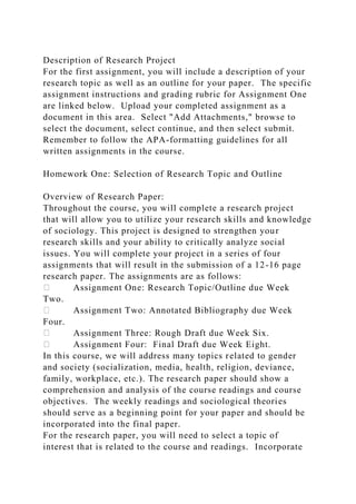 Description of Research Project
For the first assignment, you will include a description of your
research topic as well as an outline for your paper. The specific
assignment instructions and grading rubric for Assignment One
are linked below. Upload your completed assignment as a
document in this area. Select "Add Attachments," browse to
select the document, select continue, and then select submit.
Remember to follow the APA-formatting guidelines for all
written assignments in the course.
Homework One: Selection of Research Topic and Outline
Overview of Research Paper:
Throughout the course, you will complete a research project
that will allow you to utilize your research skills and knowledge
of sociology. This project is designed to strengthen your
research skills and your ability to critically analyze social
issues. You will complete your project in a series of four
assignments that will result in the submission of a 12-16 page
research paper. The assignments are as follows:
Assignment One: Research Topic/Outline due Week
Two.
Assignment Two: Annotated Bibliography due Week
Four.
Assignment Three: Rough Draft due Week Six.
Assignment Four: Final Draft due Week Eight.
In this course, we will address many topics related to gender
and society (socialization, media, health, religion, deviance,
family, workplace, etc.). The research paper should show a
comprehension and analysis of the course readings and course
objectives. The weekly readings and sociological theories
should serve as a beginning point for your paper and should be
incorporated into the final paper.
For the research paper, you will need to select a topic of
interest that is related to the course and readings. Incorporate
 
