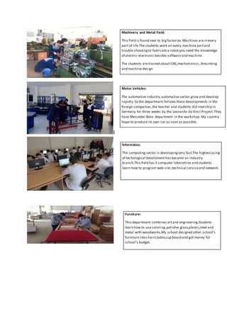 I
Machinery and Metal Field:
This field is found next to bigfactories .Machines arein every
part of life.The students work on every machine partand
trouble shootingto fabricatea robot,you need the knowledge
of electric-electronic besides softwareand machine.
The students are trained about CNC,mechatronics, diesinking
and machine design.
Motor Vehicles:
The automative industry,automative sector grow and devolop
rapidly.So the departmant follows these devolopments in the
foreign companies,the teacher and students did intership in
Germany for three weeks by the Leonardo da Vinci Project.They
have Mercedes-Benz department in the workshop. My country
hope to produce its own car as soon as possible.
İnformatics:
The computing sector is devolopingvery fast.The highestusing
of techological devoloment has become an industry
branch.This field has 5 computer loborotires and students
learn how to program web-site ,technical serviceand network.
Furniture:
This departmant combines artand engineering.Students
learn how to use coloring,polisher,glass,plastic,steel and
metal with woodworks.My school designed other school’s
furniture likechairs,table,cup board and got money for
school’s budget.
 