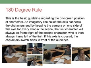 180 Degree Rule
This is the basic guideline regarding the on-screen position
of characters. An imaginary line called the axis connects
the characters and by keeping the camera on one side of
this axis for every shot in the scene, the first character will
always be frame right of the second character, who is then
always frame left of the first. If this axis is crossed, the
characters switch sides in front of the audience
 