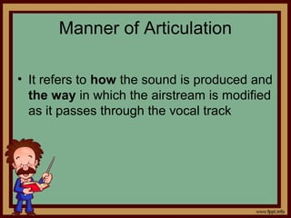 Manner of Articulation
• It refers to how the sound is produced and
the way in which the airstream is modified
as it passes through the vocal track
 