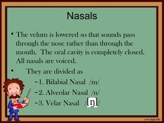 Nasals
• The velum is lowered so that sounds pass
through the nose rather than through the
mouth. The oral cavity is completely closed.
All nasals are voiced.
• They are divided as
–1. Bilabial Nasal /m/
–2. Alveolar Nasal /n/
–3. Velar Nasal / /
 