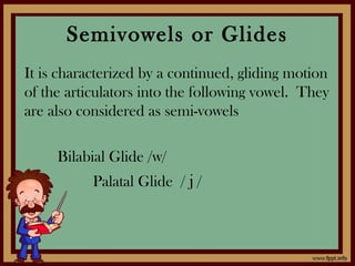 Semivowels or Glides
It is characterized by a continued, gliding motion
of the articulators into the following vowel. They
are also considered as semi-vowels
Bilabial Glide /w/
Palatal Glide / j /
 