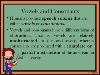 Vowels and Consonants
• Humans produce speech sounds that are
either vowels or consonants.
• Vowels and consonants have a different form of
obstruction. That is, vowels are relatively
unobstructed in the oral cavity, whereas
consonants are produced with a complete or
partial obstruction of the airstream in
the oral cavity.
 