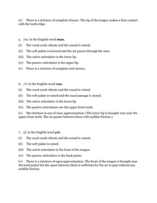 (v) There is a stricture of complete closure. The tip of the tongue makes a firm contact 
with the teeth ridge. 
5. /m/ in the English word man. 
(i) The vocal cords vibrate and the sound is voiced. 
(ii) The soft palate is lowered and the air passes through the nose. 
(iii) The active articulator is the lower lip. 
(iv) The passive articulator is the upper lip. 
(v) There is a stricture of complete oral closure. 
6. /v/ in the English word van. 
(i) The vocal cords vibrate and the sound is voiced. 
(ii) The soft palate is raised and the nasal passage is closed. 
(iii) The active articulator is the lower lip. 
(iv) The passive articulators are the upper front teeth. 
(v) The stricture is one of close approximation. (The lower lip is brought very near the 
upper front teeth. The air passes between them with audible friction.) 
7. /j/ in the English word yet. 
(i) The vocal cords vibrate and the sound is voiced. 
(ii) The soft palate is raised. 
(iii) The active articulator is the front of the tongue. 
(iv) The passive articulator is the hard palate. 
(v) There is a stricture of open approximation. The front of the tongue is brought near 
the hard palate but the space between them is sufficient for the air to pass without any 
audible friction. 
 