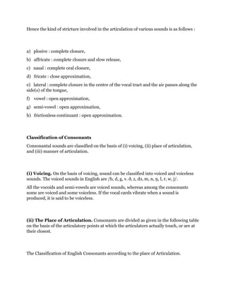 Hence the kind of stricture involved in the articulation of various sounds is as follows : 
a) plosive : complete closure, 
b) affricate : complete closure and slow release, 
c) nasal : complete oral closure, 
d) fricate : close approximation, 
e) lateral : complete closure in the centre of the vocal tract and the air passes along the 
side(s) of the tongue, 
f) vowel : open approximation, 
g) semi-vowel : open approximation, 
h) frictionless continuant : open approximation. 
Classification of Consonants 
Consonantal sounds are classified on the basis of (i) voicing, (ii) place of articulation, 
and (iii) manner of articulation. 
(i) Voicing. On the basis of voicing, sound can be classified into voiced and voiceless 
sounds. The voiced sounds in English are /b, d, g, v. ð, z, dз, m, n, ŋ, l, r, w, j/. 
All the vocoids and semi-vowels are voiced sounds, whereas among the consonants 
some are voiced and some voiceless. If the vocal cards vibrate when a sound is 
produced, it is said to be voiceless. 
(ii) The Place of Articulation. Consonants are divided as given in the following table 
on the basis of the articulatory points at which the articulators actually touch, or are at 
their closest. 
The Classification of English Consonants according to the place of Articulation. 
 