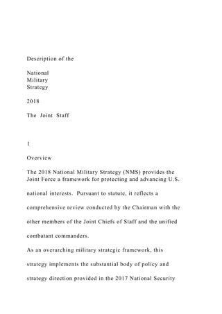 Description of the
National
Military
Strategy
2018
The Joint Staff
1
Overview
The 2018 National Military Strategy (NMS) provides the
Joint Force a framework for protecting and advancing U.S.
national interests. Pursuant to statute, it reflects a
comprehensive review conducted by the Chairman with the
other members of the Joint Chiefs of Staff and the unified
combatant commanders.
As an overarching military strategic framework, this
strategy implements the substantial body of policy and
strategy direction provided in the 2017 National Security
 