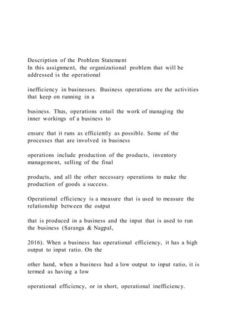 Description of the Problem Statement
In this assignment, the organizational problem that will be
addressed is the operational
inefficiency in businesses. Business operations are the activities
that keep on running in a
business. Thus, operations entail the work of managing the
inner workings of a business to
ensure that it runs as efficiently as possible. Some of the
processes that are involved in business
operations include production of the products, inventory
management, selling of the final
products, and all the other necessary operations to make the
production of goods a success.
Operational efficiency is a measure that is used to measure the
relationship between the output
that is produced in a business and the input that is used to run
the business (Saranga & Nagpal,
2016). When a business has operational efficiency, it has a high
output to input ratio. On the
other hand, when a business had a low output to input ratio, it is
termed as having a low
operational efficiency, or in short, operational inefficiency.
 