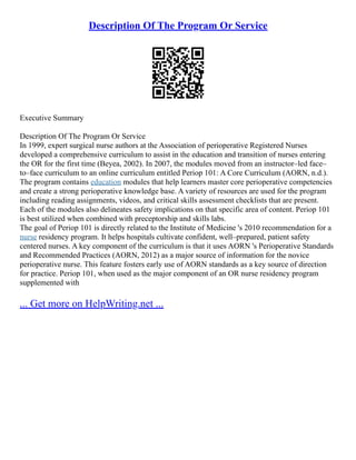 Description Of The Program Or Service
Executive Summary
Description Of The Program Or Service
In 1999, expert surgical nurse authors at the Association of perioperative Registered Nurses
developed a comprehensive curriculum to assist in the education and transition of nurses entering
the OR for the first time (Beyea, 2002). In 2007, the modules moved from an instructor–led face–
to–face curriculum to an online curriculum entitled Periop 101: A Core Curriculum (AORN, n.d.).
The program contains education modules that help learners master core perioperative competencies
and create a strong perioperative knowledge base. A variety of resources are used for the program
including reading assignments, videos, and critical skills assessment checklists that are present.
Each of the modules also delineates safety implications on that specific area of content. Periop 101
is best utilized when combined with preceptorship and skills labs.
The goal of Periop 101 is directly related to the Institute of Medicine 's 2010 recommendation for a
nurse residency program. It helps hospitals cultivate confident, well–prepared, patient safety
centered nurses. A key component of the curriculum is that it uses AORN 's Perioperative Standards
and Recommended Practices (AORN, 2012) as a major source of information for the novice
perioperative nurse. This feature fosters early use of AORN standards as a key source of direction
for practice. Periop 101, when used as the major component of an OR nurse residency program
supplemented with
... Get more on HelpWriting.net ...
 