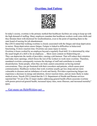Overtime And Fatigue
In today's society, overtime is the primary method that healthcare facilities are using to keep up with
the high demand of staffing. Many employers mandate that healthcare workers work extra shifts and
they threaten them with dismissal for insubordination, even to the point of reporting them to the
state board of nursing for job abandonment.
Bae (2013) stated that working overtime is closely associated with the fatigue and sleep deprivation
in nurses. Sleep deprivation causes fatigue. Fatigue is linked to difficulties in behavioral
functioning. It slows reaction time. Overtime can cause injury to nurses.
Overtime is hours worked by an employee beyond a regularly fixed shift. It is determined by what
the usual length of a shift is for an employee. ... Show more content on Helpwriting.net ...
They can depreciate the mettle of providers, causing a job burnout. That will reduce their retention
and make more openings, which forces the rest of the workers to work more overtime. Therefore,
mandated overtime consequently worsens the shortage of staff and contributes to worker
dissatisfaction. Some people, when they are tired, cannot concentrate on having normal
conversations. They can get frustrated with their coworkers and patients, which causes poor
communication. Healthcare workers that work overtime usually get less sleep and are more
vulnerable to diseases and an imbalance of work and family. Providers experiencing fatigue can
experience a decrease in energy and attention, slower reaction times, and are more likely to make
medical errors. Nayab (2011) stated that the U.S. Department of Health and Human services
reported that "16 out of the 22 major studies addressing general health effects associate overtime
with poorer perceived general health, increased injury rates, more illnesses, and increased mortality"
(para.
... Get more on HelpWriting.net ...
 